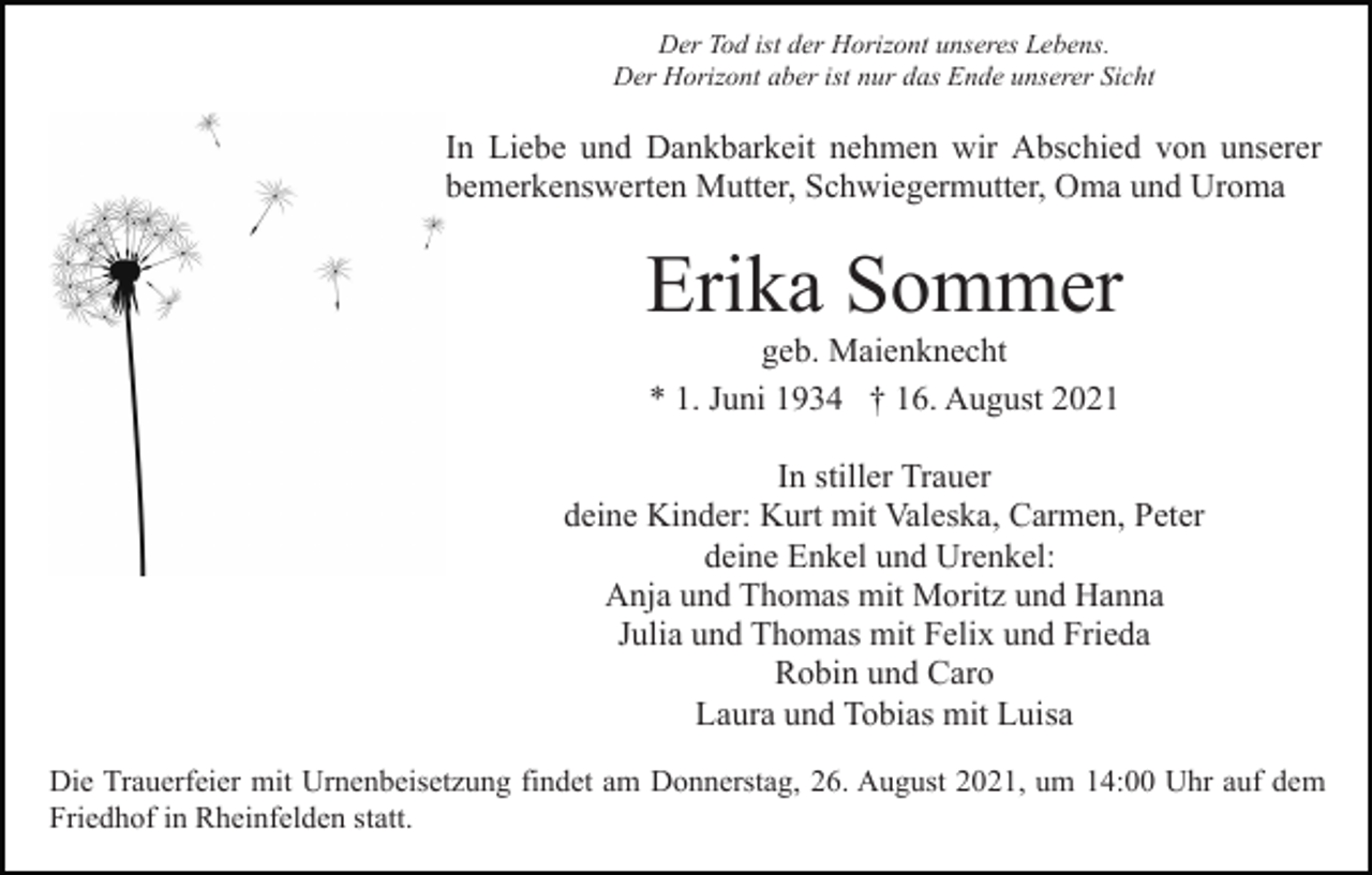 <p>Der Tod ist der Horizont unseres Lebens.<br />Der Horizont aber ist nur das Ende unserer Sicht</p><p>In Liebe und Dankbarkeit nehmen wir Abschied von unserer<br />bemerkenswerten Mutter, Schwiegermutter, Oma und Uroma</p><p>Erika Sommer<br />geb. Maienknecht<br />* 1. Juni 1934 † 16. August 2021<br />In stiller Trauer<br />deine Kinder: Kurt mit Valeska, Carmen, Peter<br />deine Enkel und Urenkel:<br />Anja und Thomas mit Moritz und Hanna<br />Julia und Thomas mit Felix und Frieda<br />Robin und Caro<br />Laura und Tobias mit Luisa<br />Die Trauerfeier mit Urnenbeisetzung findet am Donnerstag, 26. August 2021, um 14:00 Uhr auf dem<br />Friedhof in Rheinfelden statt.</p>
