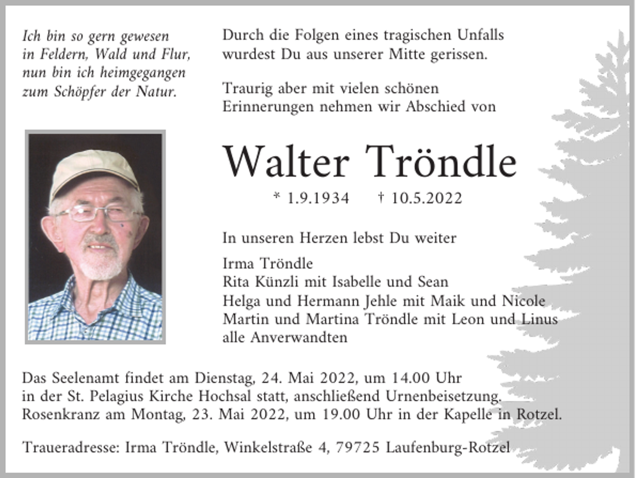 <p>Ich bin so gern gewesen<br />in Feldern, Wald und Flur,<br />nun bin ich heimgegangen<br />zum Schöpfer der Natur.</p><p>Durch die Folgen eines tragischen Unfalls<br />wurdest Du aus unserer Mitte gerissen.<br />Traurig aber mit vielen schönen<br />Erinnerungen nehmen wir Abschied von</p><p>Walter Tröndle<br />* 1.9.1934</p><p>† 10.5.2022</p><p>In unseren Herzen lebst Du weiter</p><p>Irma Tröndle<br />Rita Künzli mit Isabelle und Sean<br />Helga und Hermann Jehle mit Maik und Nicole<br />Martin und Martina Tröndle mit Leon und Linus<br />alle Anverwandten</p><p>Das Seelenamt findet am Dienstag, 24. Mai 2022, um 14.00 Uhr<br />in der St. Pelagius Kirche Hochsal statt, anschließend Urnenbeisetzung.<br />Rosenkranz am Montag, 23. Mai 2022, um 19.00 Uhr in der Kapelle in Rotzel.<br />Traueradresse: Irma Tröndle, Winkelstraße 4, 79725 Laufenburg-Rotzel</p>