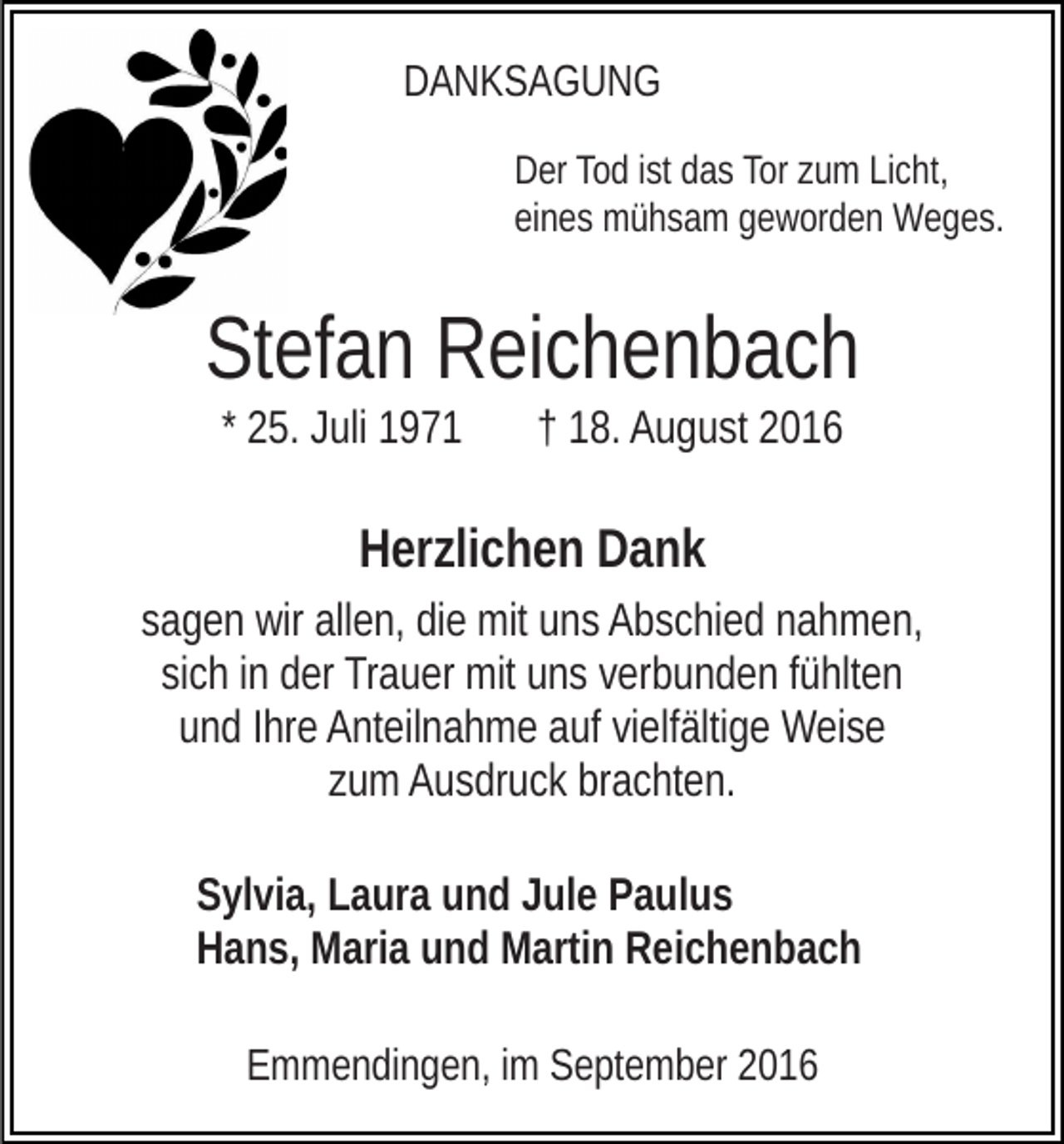 <p>DANKSAGUNG<br />Der Tod ist das Tor zum Licht,<br />eines mühsam geworden Weges.</p><p>Stefan Reichenbach<br />* 25. Juli 1971</p><p>† 18. August 2016</p><p>Herzlichen Dank<br />sagen wir allen, die mit uns Abschied nahmen,<br />sich in der Trauer mit uns verbunden fühlten<br />und Ihre Anteilnahme auf vielfältige Weise<br />zum Ausdruck brachten.<br />Sylvia, Laura und Jule Paulus<br />Hans, Maria und Martin Reichenbach<br />Emmendingen, im September 2016</p>