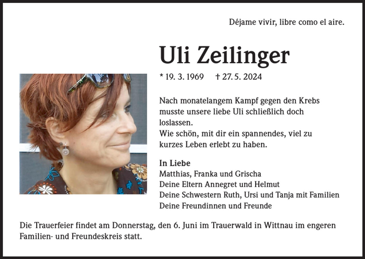 <p>Déjame vivir, libre como el aire.</p><p>Uli Zeilinger<br />* 19. 3. 1969</p><p>† 27. 5. 2024</p><p>Nach monatelangem Kampf gegen den Krebs<br />musste unsere liebe Uli schließlich doch<br />loslassen.<br />Wie schön, mit dir ein spannendes, viel zu<br />kurzes Leben erlebt zu haben.<br />In Liebe<br />Matthias, Franka und Grischa<br />Deine Eltern Annegret und Helmut<br />Deine Schwestern Ruth, Ursi und Tanja mit Familien<br />Deine Freundinnen und Freunde<br />Die Trauerfeier findet am Donnerstag, den 6. Juni im Trauerwald in Wittnau im engeren<br />Familien- und Freundeskreis statt.</p>