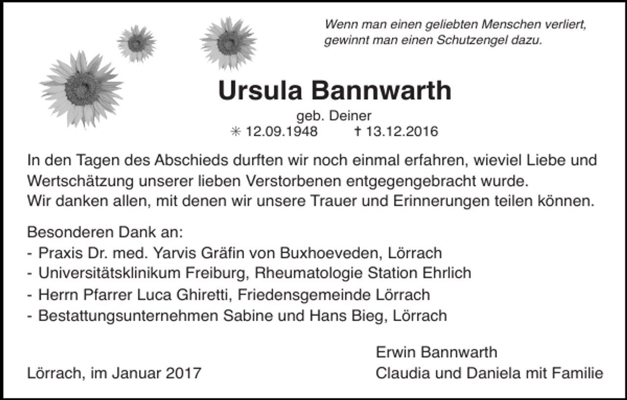 <p>ps</p><p>ps</p><p>Wenn man einen geliebten Menschen verliert,<br />gewinnt man einen Schut engel da u.<br />Tod076.eps</p><p>Tod077.eps</p><p>Tod078.eps</p><p>Tod076.eps</p><p>Tod079.eps</p><p>Tod080.eps</p><p>Ursula Bannwarth</p><p>Tod077.eps</p><p>Tod078.eps</p><p>Tod079.eps</p><p>Tod080.eps</p><p>geb. Deiner<br />✳ 12.09.1948<br />✝ 13.12.2016<br />Tod077.eps<br />Tod078.eps durften<br />Tod079.eps<br />Tod080.eps<br />In den<br />Tagen des Abschieds<br />wir noch einmal<br />erfahren, wieviel Liebe und<br />Wertschätzung unserer lieben Verstorbenen entgegengebracht wurde.<br />Wir danken allen, mit denen wir unsere Trauer und Erinnerungen teilen können.<br />Tod081.eps</p><p>Tod082.eps</p><p>Tod083</p><p>Tod084</p><p>Tod085.eps</p><p>64</p><p>TRAUERANZEIGEN</p><p>(Stand 05/05)</p><p>Besonderen Dank<br />an:<br />Tod081.eps<br />Tod082.eps<br />Tod083<br />Tod084<br />Tod085.eps<br />- Praxis Dr. med. Yarvis Gräfin von Buxhoeveden, Lörrach<br />- Universitätsklinikum Freiburg, Rheumatologie Station Ehrlich<br />TRAUERANZEIGEN<br />- Herrn Pfarrer Luca Ghiretti, Friedensgemeinde Lörrach<br />- Bestattungsunternehmen Sabine und Hans Bieg, Lörrach</p><p>64</p><p>(Stand 05/05)</p><p>Tod082.eps<br />Tod083<br />Lörrach,<br />im Januar 2017</p><p>Tod084</p><p>Erwin Bannwarth<br />und Daniela mit Familie</p><p>Tod085.eps<br />Claudia</p>