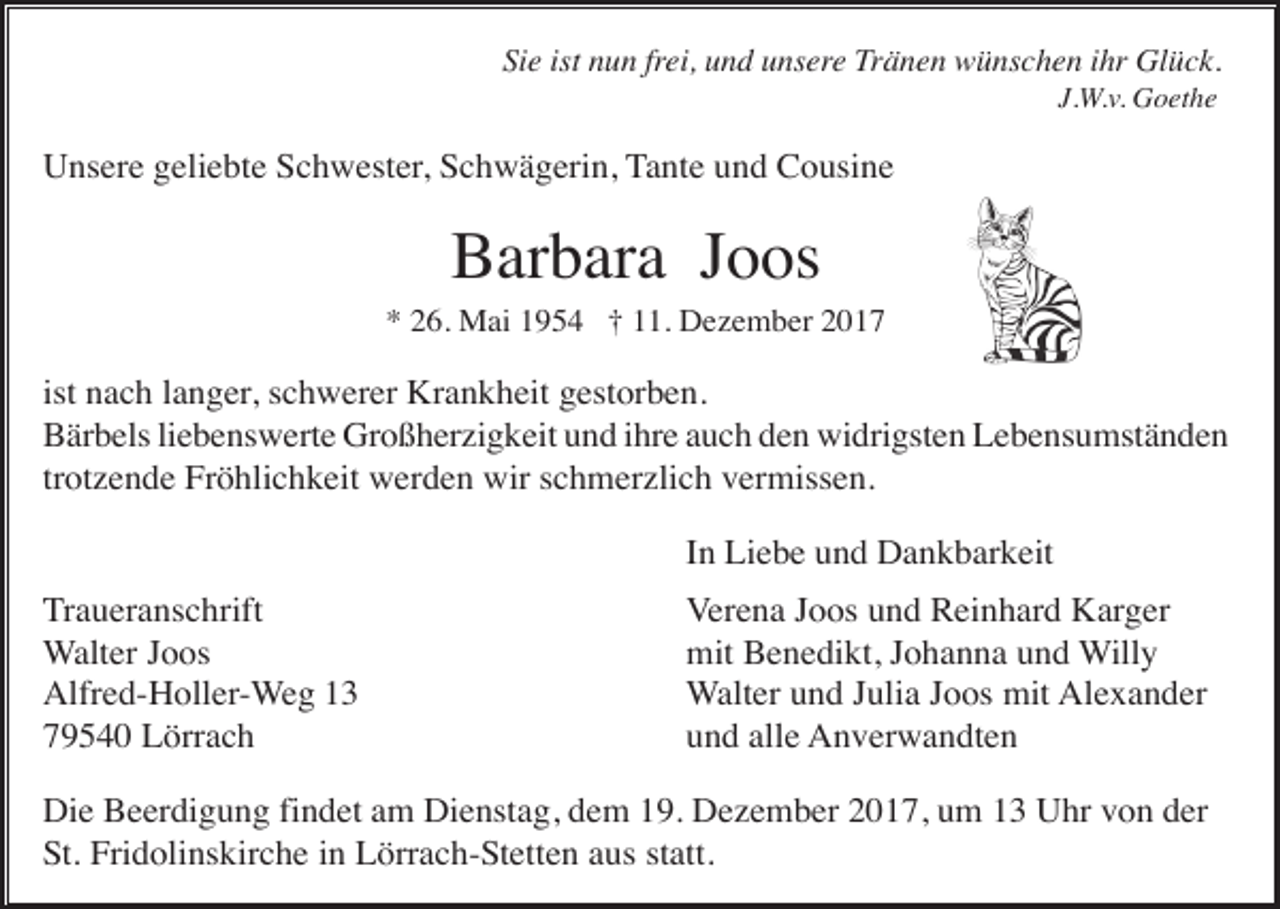 <p>Sie ist nun frei, und unsere Tränen wünschen ihr Glück.<br />J.W.v. Goethe</p><p>Unsere geliebte Schwester, Schwägerin, Tante und Cousine</p><p>Barbara Joos<br />* 26. Mai 1954 † 11. Dezember 2017</p><p>ist nach langer, schwerer Krankheit gestorben.<br />Bärbels liebenswerte Großherzigkeit und ihre auch den widrigsten Lebensumständen<br />trotzende Fröhlichkeit werden wir schmerzlich vermissen.<br />In Liebe und Dankbarkeit<br />Traueranschrift<br />Walter Joos<br />Alfred-Holler-Weg 13<br />79540 Lörrach</p><p>Verena Joos und Reinhard Karger<br />mit Benedikt, Johanna und Willy<br />Walter und Julia Joos mit Alexander<br />und alle Anverwandten</p><p>Die Beerdigung findet am Dienstag, dem 19. Dezember 2017, um 13 Uhr von der<br />St. Fridolinskirche in Lörrach-Stetten aus statt.</p>