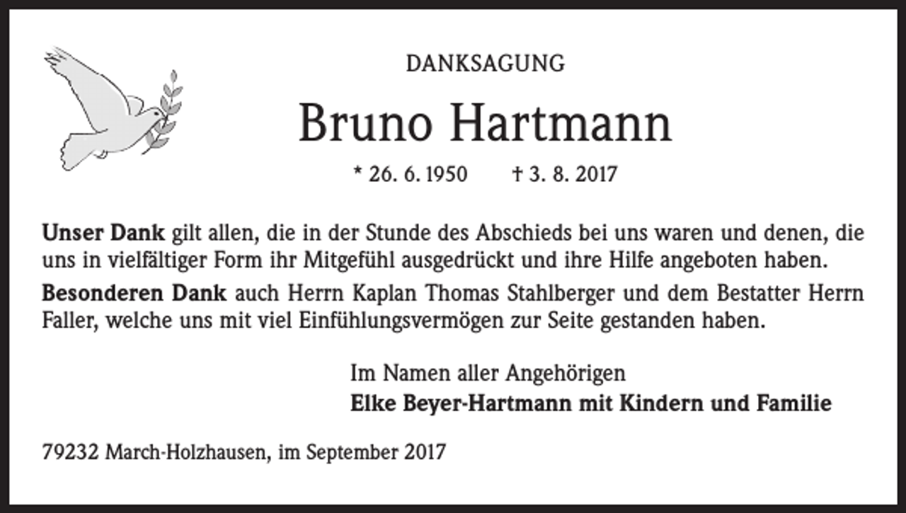 <p>DANKSAGUNG</p><p>Bruno Hartmann<br />* 26. 6. 1950 † 3. 8. 2017</p><p>Unser Dank gilt allen, die in der Stunde des Abschieds bei uns waren und denen, die<br />uns in vielfältiger Form ihr Mitgefühl ausgedrückt und ihre Hilfe angeboten haben.<br />Besonderen Dank auch Herrn Kaplan Thomas Stahlberger und dem Bestatter Herrn<br />Faller, welche uns mit viel Einfühlungsvermögen zur Seite gestanden haben.<br />Im Namen aller Angehörigen<br />Elke Beyer-Hartmann mit Kindern und Familie<br />79232 March-Holzhausen, im September 2017</p>