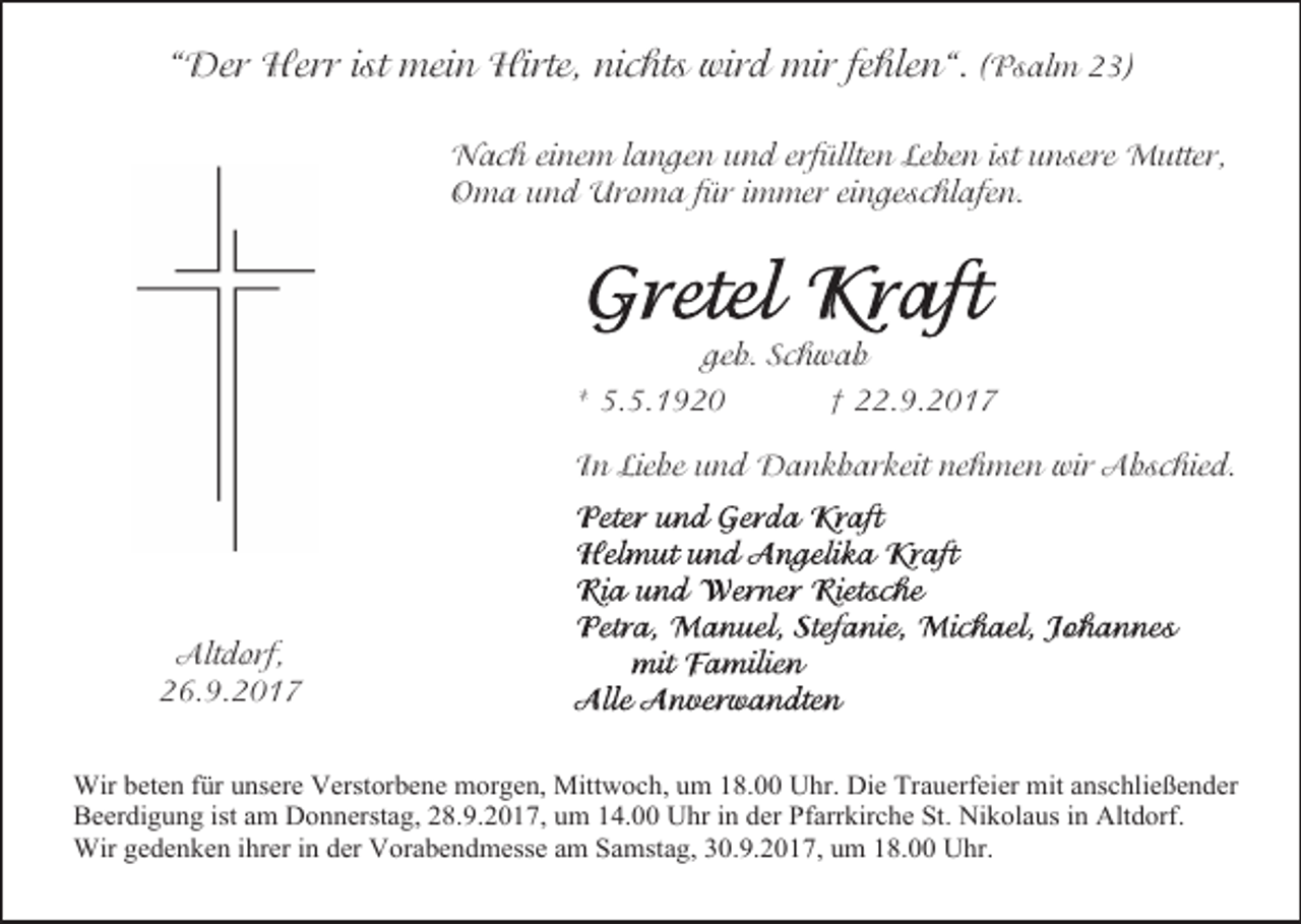 <p>“Der Herr ist mein Hirte, nichts wird mir fehlen“. (Psalm 23)<br />Nach einem langen und erfüllten Leben ist unsere Mutter,<br />Oma und Uroma für immer eingeschlafen.</p><p>geb. Schwab<br />* 5.5.1920<br />† 22.9.2017<br />In Liebe und Dankbarkeit nehmen wir Abschied.</p><p>Altdorf,<br />26.9.2017<br />Wir beten für unsere Verstorbene morgen, Mittwoch, um 18.00 Uhr. Die Trauerfeier mit anschließender<br />Beerdigung ist am Donnerstag, 28.9.2017, um 14.00 Uhr in der Pfarrkirche St. Nikolaus in Altdorf.<br />Wir gedenken ihrer in der Vorabendmesse am Samstag, 30.9.2017, um 18.00 Uhr.</p>