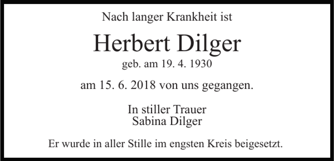 <p>Nach langer Krankheit ist</p><p>Herbert Dilger<br />geb. am 19. 4. 1930</p><p>am 15. 6. 2018 von uns gegangen.<br />In stiller Trauer<br />Sabina Dilger<br />Er wurde in aller Stille im engsten Kreis beigesetzt.</p>
