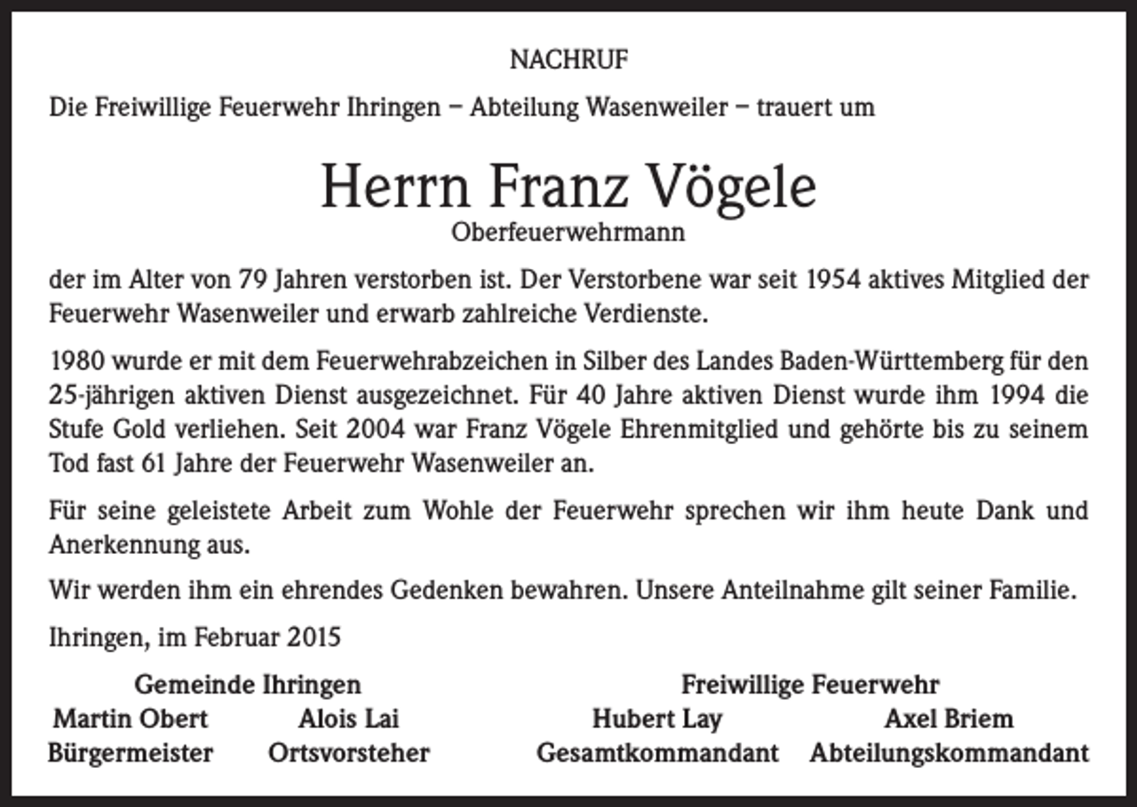 <p>NACHRUF<br />Die Freiwillige Feuerwehr Ihringen – Abteilung Wasenweiler – trauert um</p><p>Herrn Franz Vögele<br />Oberfeuerwehrmann</p><p>der im Alter von 79 Jahren verstorben ist. Der Verstorbene war seit 1954 aktives Mitglied der<br />Feuerwehr Wasenweiler und erwarb zahlreiche Verdienste.<br />1980 wurde er mit dem Feuerwehrabzeichen in Silber des Landes Baden-Württemberg für den<br />25-jährigen aktiven Dienst ausgezeichnet. Für 40 Jahre aktiven Dienst wurde ihm 1994 die<br />Stufe Gold verliehen. Seit 2004 war Franz Vögele Ehrenmitglied und gehörte bis zu seinem<br />Tod fast 61 Jahre der Feuerwehr Wasenweiler an.<br />Für seine geleistete Arbeit zum Wohle der Feuerwehr sprechen wir ihm heute Dank und<br />Anerkennung aus.<br />Wir werden ihm ein ehrendes Gedenken bewahren. Unsere Anteilnahme gilt seiner Familie.<br />Ihringen, im Februar 2015<br />Gemeinde Ihringen<br />Martin Obert<br />Alois Lai<br />Bürgermeister<br />Ortsvorsteher</p><p>Freiwillige Feuerwehr<br />Hubert Lay<br />Axel Briem<br />Gesamtkommandant Abteilungskommandant</p>