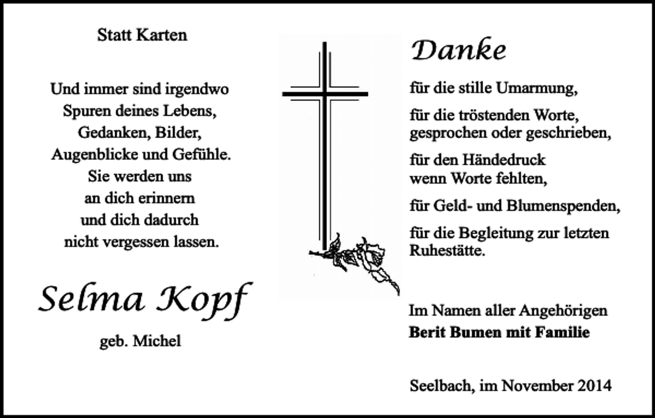 <p>Statt Karten<br />Und immer sind irgendwo<br />Spuren deines Lebens,<br />Gedanken, Bilder,<br />Augenblicke und Gefühle.<br />Sie werden uns<br />an dich erinnern<br />und dich dadurch<br />nicht vergessen lassen.</p><p>Selma Kopf<br />geb. Michel</p><p>Danke<br />für die stille Umarmung,<br />für die tröstenden Worte,<br />gesprochen oder geschrieben,<br />für den Händedruck<br />wenn Worte fehlten,<br />für Geld- und Blumenspenden,<br />für die Begleitung zur letzten<br />Ruhestätte.<br />Im Namen aller Angehörigen<br />Berit Bumen mit Familie<br />Seelbach, im November 2014</p>