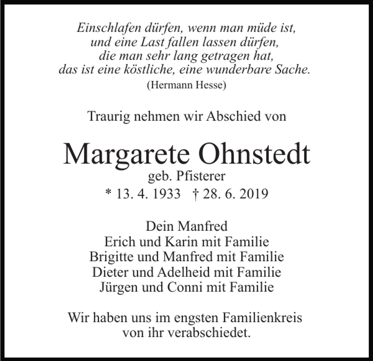 <p>Einschlafen dürfen, wenn man müde ist,<br />und eine Last fallen lassen dürfen,<br />die man sehr lang getragen hat,<br />das ist eine köstliche, eine wunderbare Sache.<br />(Hermann Hesse)</p><p>Traurig nehmen wir Abschied von</p><p>Margarete Ohnstedt<br />geb. Pfisterer<br />* 13. 4. 1933 † 28. 6. 2019</p><p>Dein Manfred<br />Erich und Karin mit Familie<br />Brigitte und Manfred mit Familie<br />Dieter und Adelheid mit Familie<br />Jürgen und Conni mit Familie<br />Wir haben uns im engsten Familienkreis<br />von ihr verabschiedet.</p>