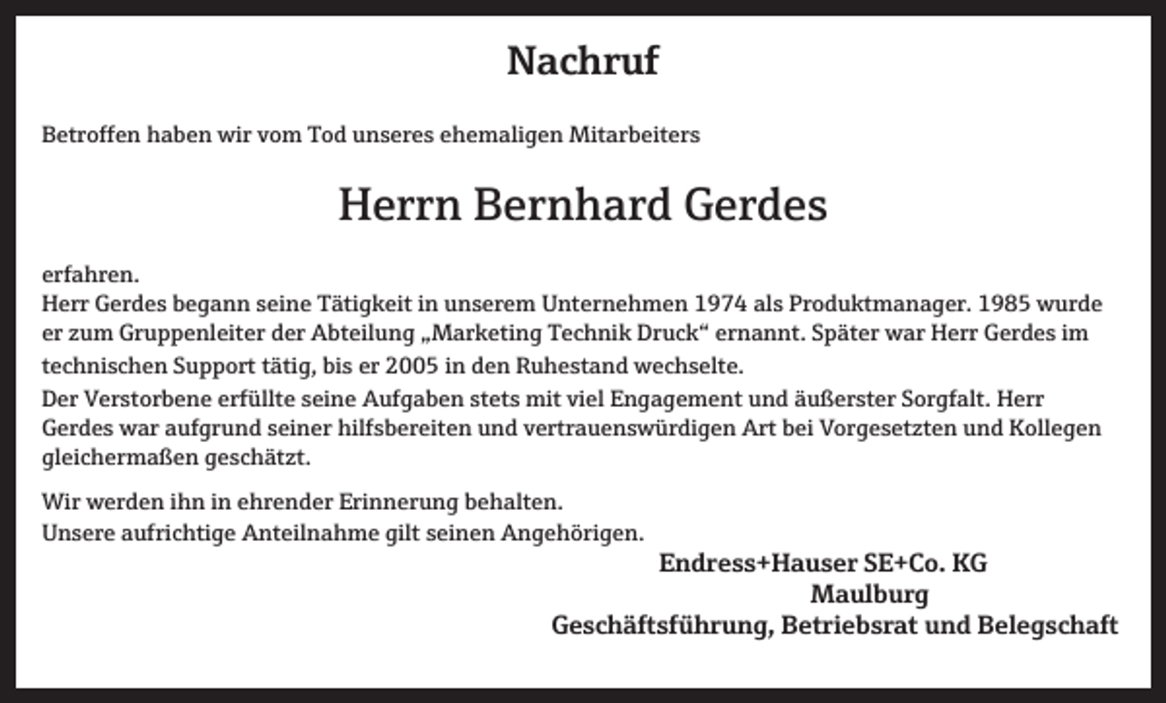 <p>Nachruf<br />Betroffen haben wir vom Tod unseres ehemaligen Mitarbeiters</p><p>Herrn Bernhard Gerdes<br />erfahren.<br />Herr Gerdes begann seine Tätigkeit in unserem Unternehmen 1974 als Produktmanager. 1985 wurde<br />er zum Gruppenleiter der Abteilung „Marketing Technik Druck“ ernannt. Später war Herr Gerdes im<br />technischen Support tätig, bis er 2005 in den Ruhestand wechselte.<br />Der Verstorbene erfüllte seine Aufgaben stets mit viel Engagement und äußerster Sorgfalt. Herr<br />Gerdes war aufgrund seiner hilfsbereiten und vertrauenswürdigen Art bei Vorgesetzten und Kollegen<br />gleichermaßen geschätzt.<br />Wir werden ihn in ehrender Erinnerung behalten.<br />Unsere aufrichtige Anteilnahme gilt seinen Angehörigen.</p><p>Endress+Hauser SE+Co. KG<br />Maulburg</p><p>Geschäftsführung, Betriebsrat und Belegschaft</p>