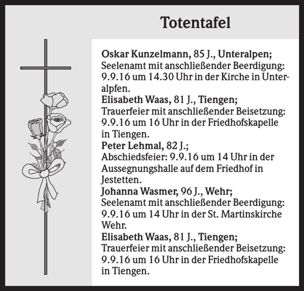 <p>Totentafel<br />Oskar Kunzelmann, 85 J., Unteralpen;<br />Seelenamt mit anschließender Beerdigung:<br />9.9.16 um 14.30 Uhr in der Kirche in Unteralpfen.<br />Elisabeth Waas, 81 J., Tiengen;<br />Trauerfeier mit anschließender Beisetzung:<br />9.9.16 um 16 Uhr in der Friedhofskapelle<br />in Tiengen.<br />Peter Lehmal, 82 J.;<br />Abschiedsfeier: 9.9.16 um 14 Uhr in der<br />Aussegnungshalle auf dem Friedhof in<br />Jestetten.<br />Johanna Wasmer, 96 J., Wehr;<br />Seelenamt mit anschließender Beerdigung:<br />9.9.16 um 14 Uhr in der St. Martinskirche<br />Wehr.<br />Elisabeth Waas, 81 J., Tiengen;<br />Trauerfeier mit anschließender Beisetzung:<br />9.9.16 um 16 Uhr in der Friedhofskapelle<br />in Tiengen.</p>