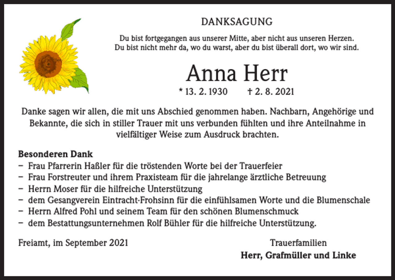 <p>DANKSAGUNG<br />Du bist fortgegangen aus unserer Mitte, aber nicht aus unseren Herzen.<br />Du bist nicht mehr da, wo du warst, aber du bist überall dort, wo wir sind.</p><p>Anna Herr</p><p>* 13. 2. 1930 † 2. 8. 2021<br />Danke sagen wir allen, die mit uns Abschied genommen haben. Nachbarn, Angehörige und<br />Bekannte, die sich in stiller Trauer mit uns verbunden fühlten und ihre Anteilnahme in<br />vielfältiger Weise zum Ausdruck brachten.<br />Besonderen Dank<br />– Frau Pfarrerin Haßler für die tröstenden Worte bei der Trauerfeier<br />– Frau Forstreuter und ihrem Praxisteam für die jahrelange ärztliche Betreuung<br />– Herrn Moser für die hilfreiche Unterstützung<br />– dem Gesangverein Eintracht-Frohsinn für die einfühlsamen Worte und die Blumenschale<br />– Herrn Alfred Pohl und seinem Team für den schönen Blumenschmuck<br />– dem Bestattungsunternehmen Rolf Bühler für die hilfreiche Unterstützung.<br />Freiamt, im September 2021</p><p>Trauerfamilien<br />Herr, Grafmüller und Linke</p>