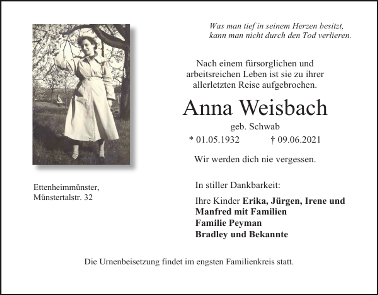 <p>Was man tief in seinem Herzen besitzt,<br />kann man nicht durch den Tod verlieren.</p><p>Nach einem fürsorglichen und<br />arbeitsreichen Leben ist sie zu ihrer<br />allerletzten Reise aufgebrochen.</p><p>Anna Weisbach<br />geb. Schwab<br />* 01.05.1932<br />† 09.06.2021<br />Wir werden dich nie vergessen.<br />Ettenheimmünster,<br />Münstertalstr. 32</p><p>In stiller Dankbarkeit:<br />Ihre Kinder Erika, Jürgen, Irene und<br />Manfred mit Familien<br />Familie Peyman<br />Bradley und Bekannte</p><p>Die Urnenbeisetzung findet im engsten Familienkreis statt.</p>