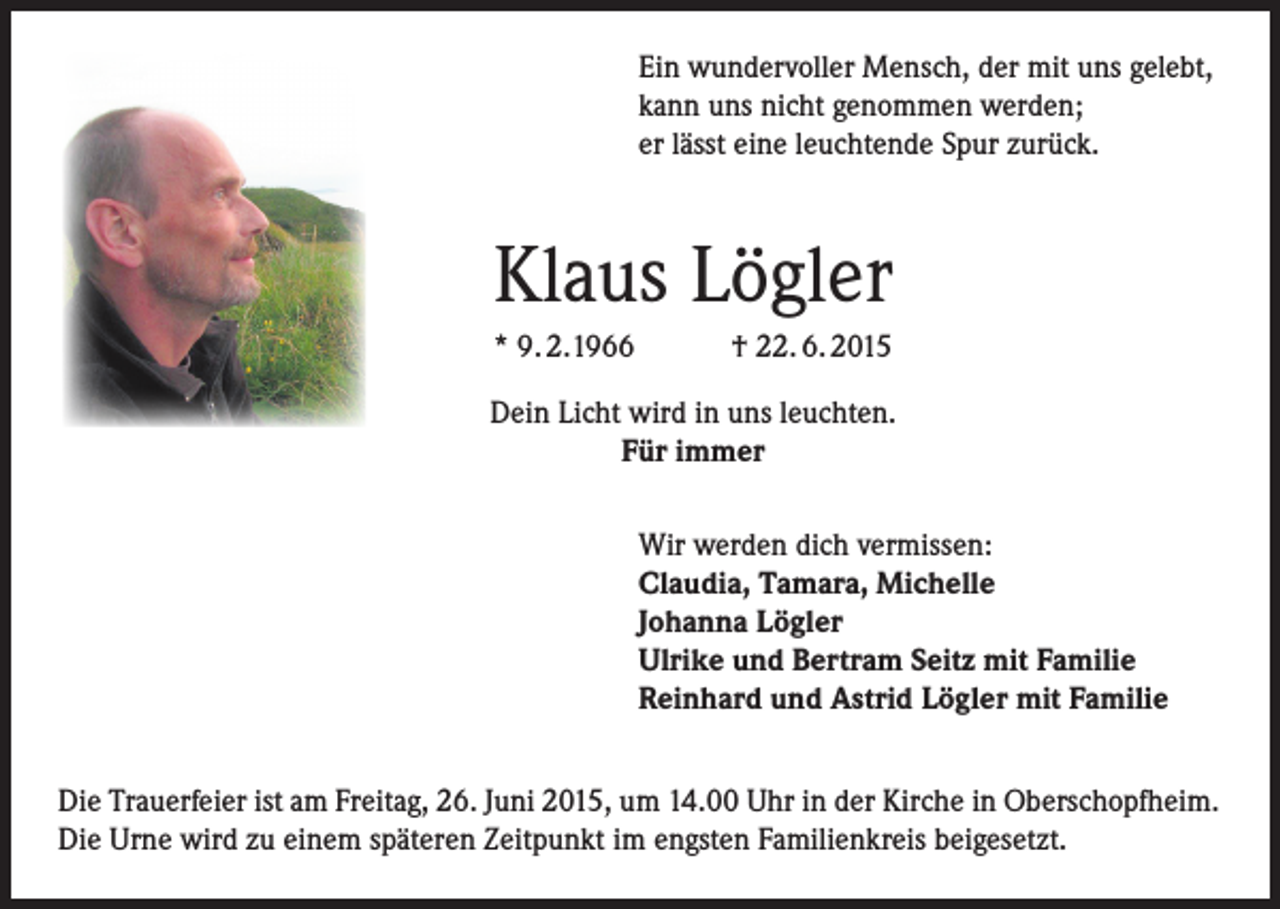 <p>Ein wundervoller Mensch, der mit uns gelebt,<br />kann uns nicht genommen werden;<br />er lässt eine leuchtende Spur zurück.</p><p>Klaus Lögler<br />* 9. 2.1966</p><p>† 22. 6. 2015</p><p>Dein Licht wird in uns leuchten.<br />Für immer<br />Wir werden dich vermissen:<br />Claudia, Tamara, Michelle<br />Johanna Lögler<br />Ulrike und Bertram Seitz mit Familie<br />Reinhard und Astrid Lögler mit Familie<br />Die Trauerfeier ist am Freitag, 26. Juni 2015, um 14.00 Uhr in der Kirche in Oberschopfheim.<br />Die Urne wird zu einem späteren Zeitpunkt im engsten Familienkreis beigesetzt.</p>