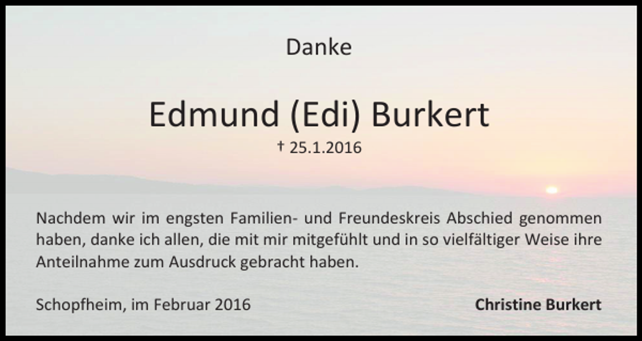 <p>Danke</p><p>Edmund (Edi) Burkert<br />† 25.1.2016</p><p>Nachdem wir im engsten Familien- und Freundeskreis Abschied genommen<br />haben, danke ich allen, die mit mir mitgefühlt und in so vielfältiger Weise ihre<br />Anteilnahme zum Ausdruck gebracht haben.<br />Schopfheim, im Februar 2016</p><p>Christine Burkert</p>