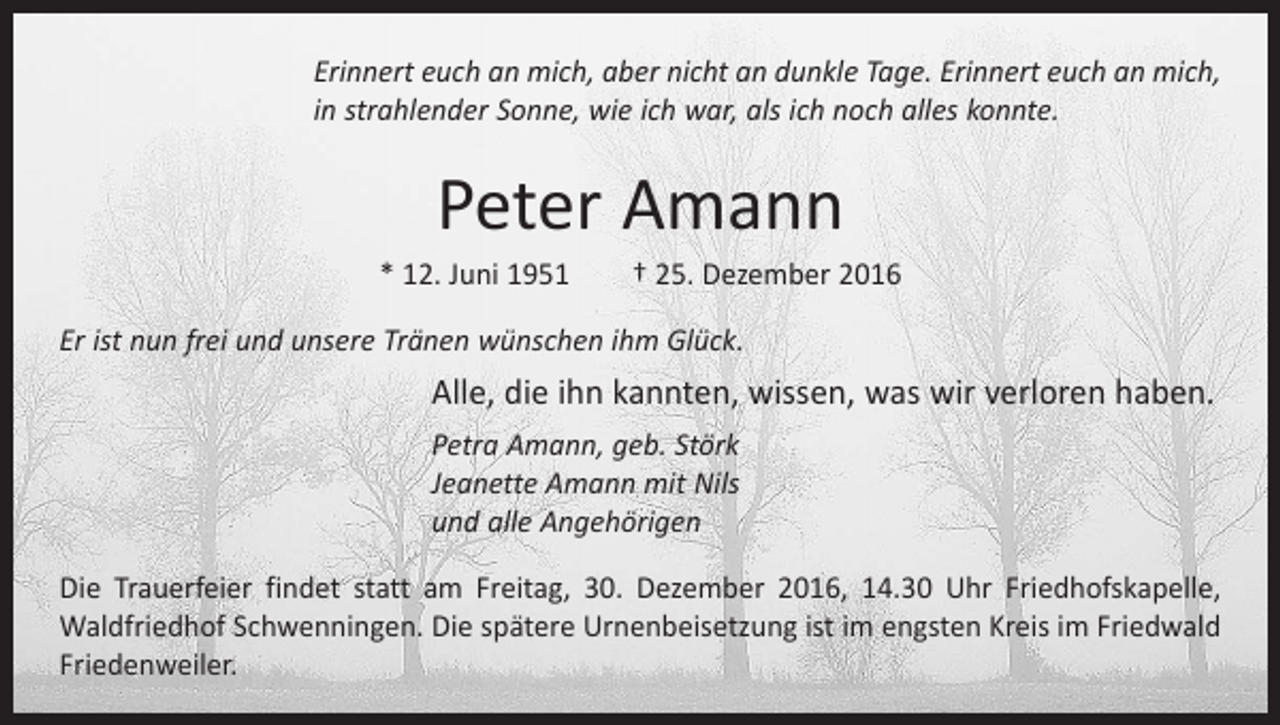 <p>Erinnert euch an mich, aber nicht an dunkle Tage. Erinnert euch an mich,<br />in strahlender Sonne, wie ich war, als ich noch alles konnte.</p><p>Peter Amann<br />* 12. Juni 1951 † 25. Dezember 2016<br />Er ist nun frei und unsere Tränen wünschen ihm Glück.</p><p>Alle, die ihn kannten, wissen, was wir verloren haben.<br />Petra Amann, geb. Störk<br />Jeanette Amann mit Nils<br />und alle Angehörigen<br />Die Trauerfeier findet statt am Freitag, 30. Dezember 2016, 14.30 Uhr Friedhofskapelle,<br />Waldfriedhof Schwenningen. Die spätere Urnenbeisetzung ist im engsten Kreis im Friedwald<br />Friedenweiler.</p>