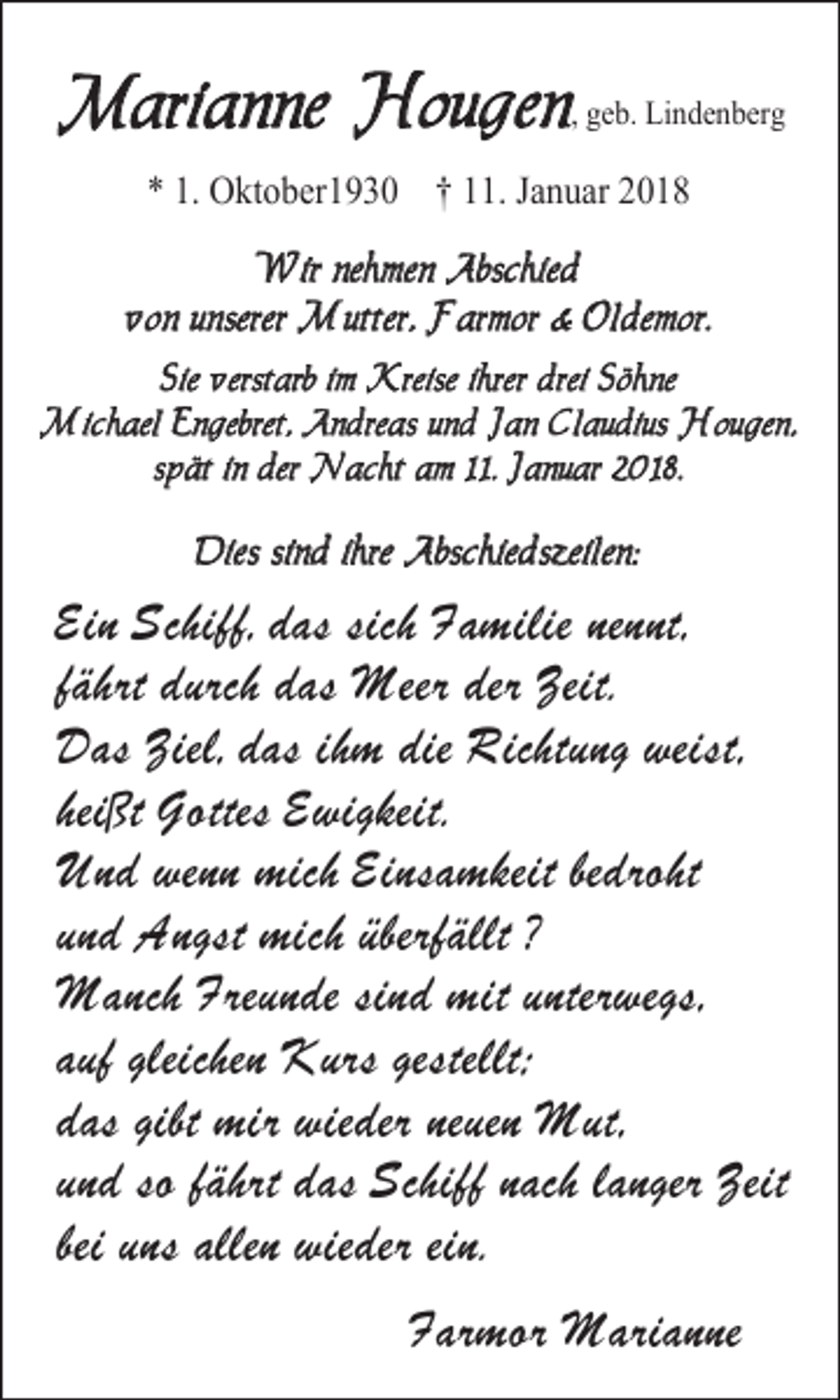 <p>Marianne Hougen, geb. Lindenberg<br />* 1. Oktober1930 † 11. Januar 2018<br />Wir nehmen Abschied<br />von unserer Mutter, Farmor &amp; Oldemor.<br />Sie verstarb im Kreise ihrer drei Söhne<br />Michael Engebret, Andreas und Jan Claudius Hougen,<br />spät in der Nacht am 11. Januar 2018.</p><p>Dies sind ihre Abschiedszeilen:</p><p>Ein Schiff, das sich Familie nennt,<br />fährt durch das Meer der Zeit.<br />Das Ziel, das ihm die Richtung weist,<br />heißt Gottes Ewigkeit.<br />Und wenn mich Einsamkeit bedroht<br />und Angst mich überfällt ?<br />Manch Freunde sind mit unterwegs,<br />auf gleichen Kurs gestellt;<br />das gibt mir wieder neuen Mut,<br />und so fährt das Schiff nach langer Zeit<br />bei uns allen wieder ein.<br />Farmor Marianne</p>