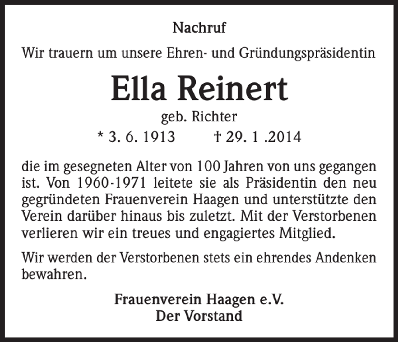 <p>Nachruf<br />Wir trauern um unsere Ehren- und Gründungspräsidentin</p><p>Ella Reinert</p><p>geb. Richter<br />* 3. 6. 1913<br />† 29. 1 .2014<br />die im gesegneten Alter von 100 Jahren von uns gegangen<br />ist. Von 1960-1971 leitete sie als Präsidentin den neu<br />gegründeten Frauenverein Haagen und unterstützte den<br />Verein darüber hinaus bis zuletzt. Mit der Verstorbenen<br />verlieren wir ein treues und engagiertes Mitglied.<br />Wir werden der Verstorbenen stets ein ehrendes Andenken<br />bewahren.<br />Frauenverein Haagen e.V.<br />Der Vorstand</p>