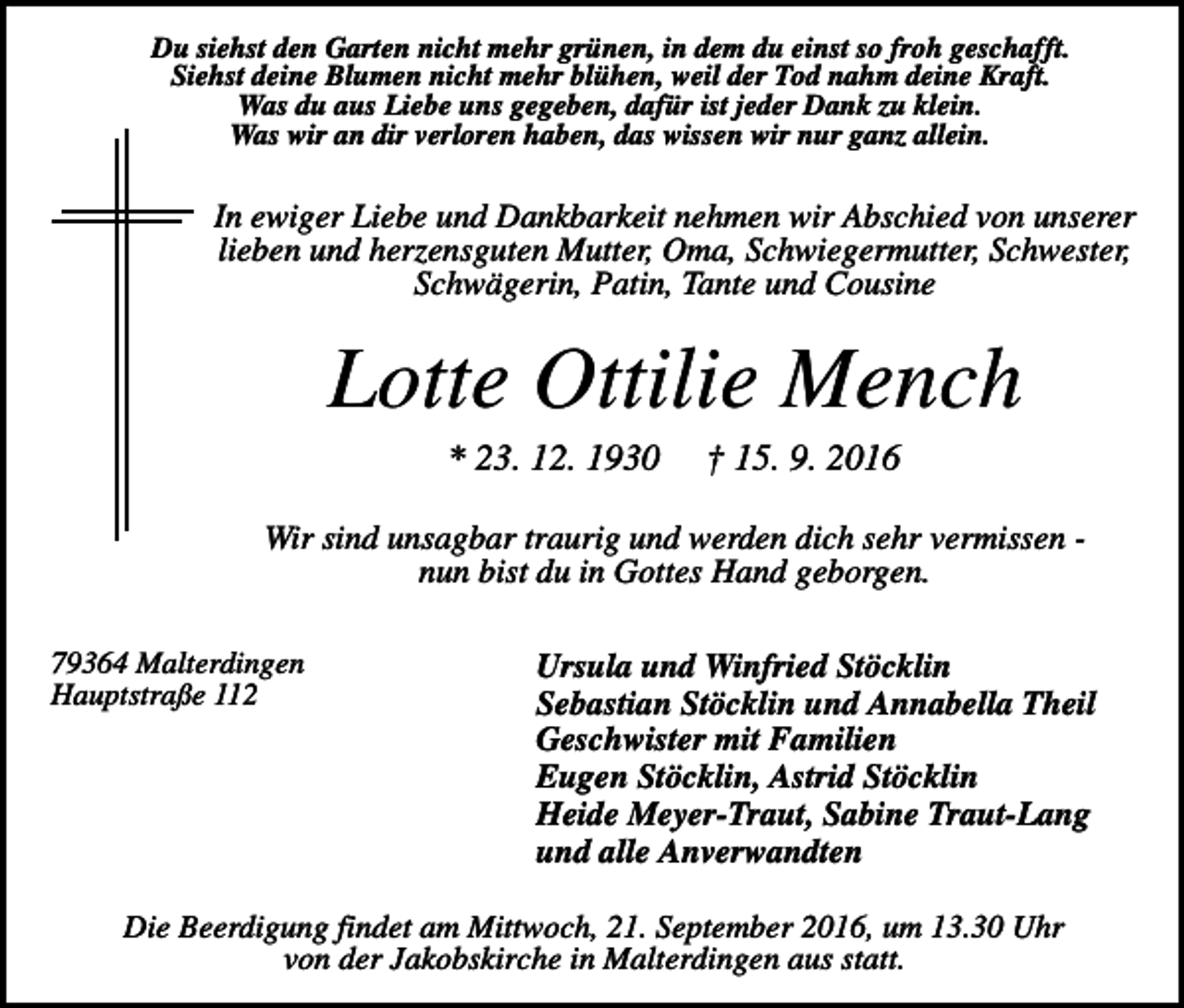 <p>Du siehst den Garten nicht mehr grünen, in dem du einst so froh geschafft.<br />Siehst deine Blumen nicht mehr blühen, weil der Tod nahm deine Kraft.<br />Was du aus Liebe uns gegeben, dafür ist jeder Dank zu klein.<br />Was wir an dir verloren haben, das wissen wir nur ganz allein.</p><p>In ewiger Liebe und Dankbarkeit nehmen wir Abschied von unserer<br />lieben und herzensguten Mutter, Oma, Schwiegermutter, Schwester,<br />Schwägerin, Patin, Tante und Cousine</p><p>Lotte Ottilie Mench<br />* 23. 12. 1930</p><p>† 15. 9. 2016</p><p>Wir sind unsagbar traurig und werden dich sehr vermissen nun bist du in Gottes Hand geborgen.<br />79364 Malterdingen<br />Hauptstraße 112</p><p>Ursula und Winfried Stöcklin<br />Sebastian Stöcklin und Annabella Theil<br />Geschwister mit Familien<br />Eugen Stöcklin, Astrid Stöcklin<br />Heide Meyer-Traut, Sabine Traut-Lang<br />und alle Anverwandten</p><p>Die Beerdigung findet am Mittwoch, 21. September 2016, um 13.30 Uhr<br />von der Jakobskirche in Malterdingen aus statt.</p>