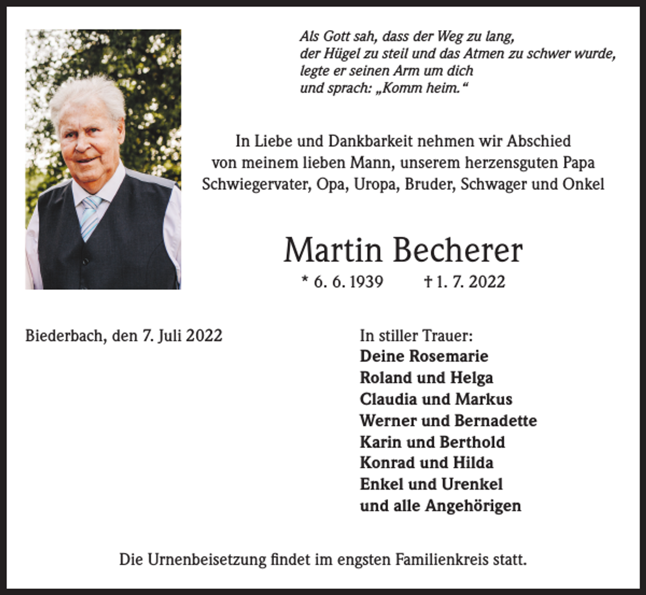 <p>Als Gott sah, dass der Weg zu lang,<br />der Hügel zu steil und das Atmen zu schwer wurde,<br />legte er seinen Arm um dich<br />und sprach: „Komm heim.“</p><p>In Liebe und Dankbarkeit nehmen wir Abschied<br />von meinem lieben Mann, unserem herzensguten Papa<br />Schwiegervater, Opa, Uropa, Bruder, Schwager und Onkel</p><p>Martin Becherer<br />* 6. 6. 1939</p><p>† 1. 7. 2022</p><p>Biederbach, den 7. Juli 2022 In stiller Trauer:<br />Deine Rosemarie<br />Roland und Helga<br />Claudia und Markus<br />Werner und Bernadette<br />Karin und Berthold<br />Konrad und Hilda<br />Enkel und Urenkel<br />und alle Angehörigen<br />Die Urnenbeisetzung findet im engsten Familienkreis statt.</p>