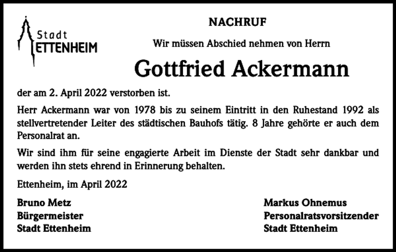 <p>NACHRUF<br />Wir müssen Abschied nehmen von Herrn</p><p>Gottfried Ackermann<br />der am 2. April 2022 verstorben ist.<br />Herr Ackermann war von 1978 bis zu seinem Eintritt in den Ruhestand 1992 als<br />stellvertretender Leiter des städtischen Bauhofs tätig. 8 Jahre gehörte er auch dem<br />Personalrat an.<br />Wir sind ihm für seine engagierte Arbeit im Dienste der Stadt sehr dankbar und<br />­werden ihn stets ehrend in Erinnerung behalten.<br />Ettenheim, im April 2022<br />Bruno Metz<br />Bürgermeister<br />Stadt Ettenheim</p><p>Markus Ohnemus<br />Personalratsvorsitzender<br />Stadt Ettenheim</p>