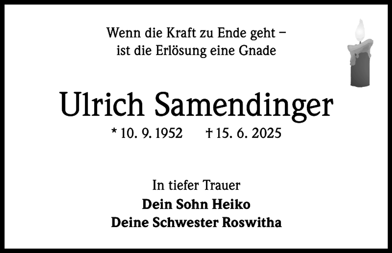 <p>Wenn die Kraft zu Ende geht –<br />ist die Erlösung eine Gnade</p><p>Ulrich Samendinger<br />* 10. 9. 1952</p><p>† 15. 6. 2025</p><p>In tiefer Trauer<br />Dein Sohn Heiko<br />Deine Schwester Roswitha</p>