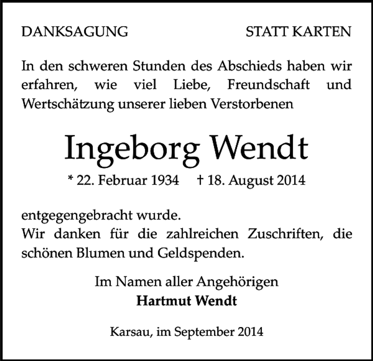 <p>DANKSAGUNG</p><p>STATT KARTEN</p><p>In den schweren Stunden des Abschieds haben wir<br />erfahren, wie viel Liebe, Freundschaft und<br />Wertschä�ung unserer lieben Verstorbenen</p><p>Ingeborg Wendt<br />* 22. Februar 1934</p><p>† 18. August 2014</p><p>entgegengebracht wurde.<br />Wir danken für die zahlreichen Zuschriften, die<br />schönen Blumen und Geldspenden.<br />Im Namen aller Angehörigen<br />Hartmut Wendt<br />Karsau, im September 2014</p>