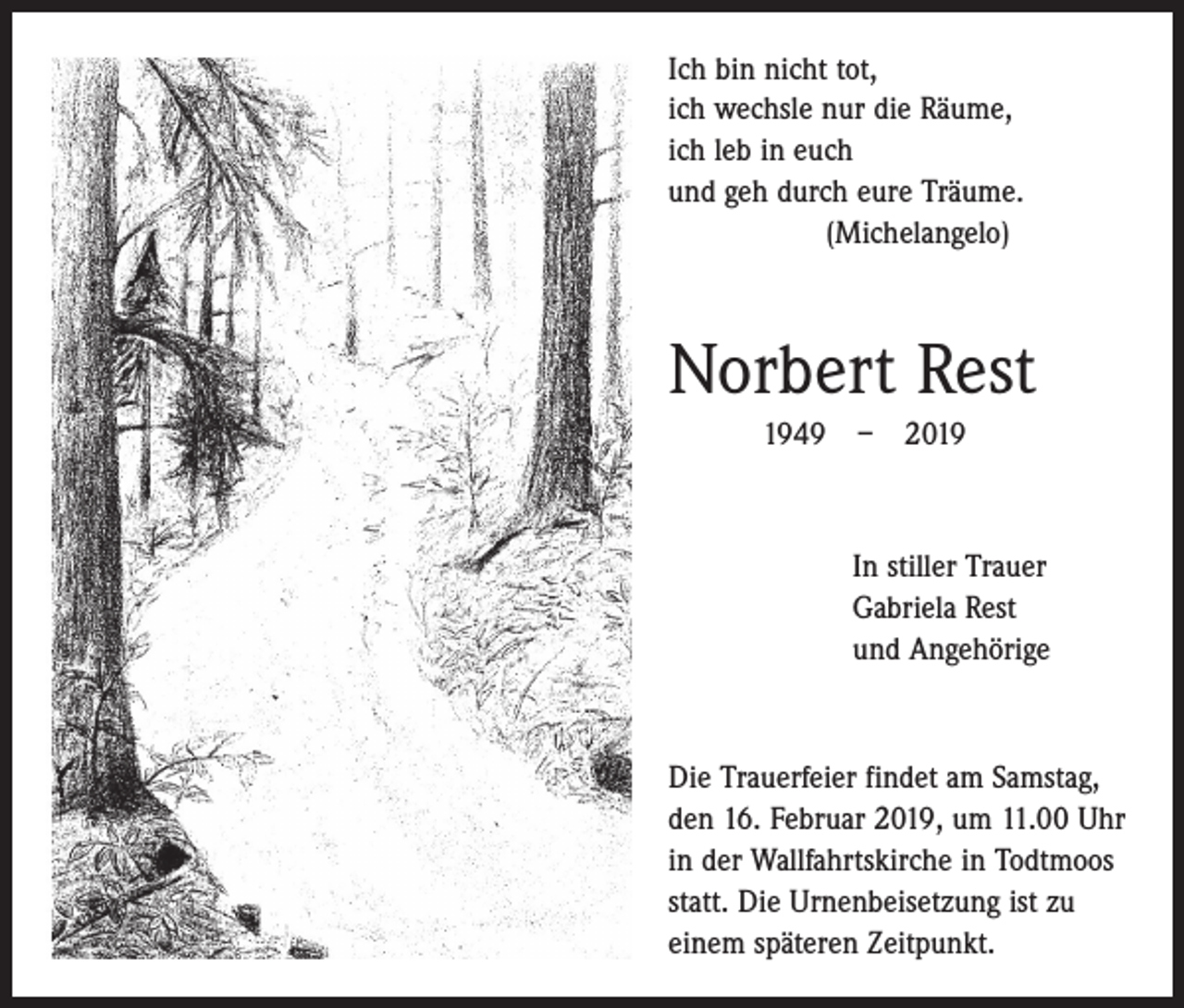 <p>Ich bin nicht tot,<br />ich wechsle nur die Räume,<br />ich leb in euch<br />und geh durch eure Träume.<br />(Michelangelo)</p><p>Norbert Rest<br />1949 – 2019</p><p>In stiller Trauer<br />Gabriela Rest<br />und Angehörige</p><p>Die Trauerfeier findet am Samstag,<br />den 16. Februar 2019, um 11.00 Uhr<br />in der Wallfahrtskirche in Todtmoos<br />statt. Die Urnenbeisetzung ist zu<br />einem späteren Zeitpunkt.</p>