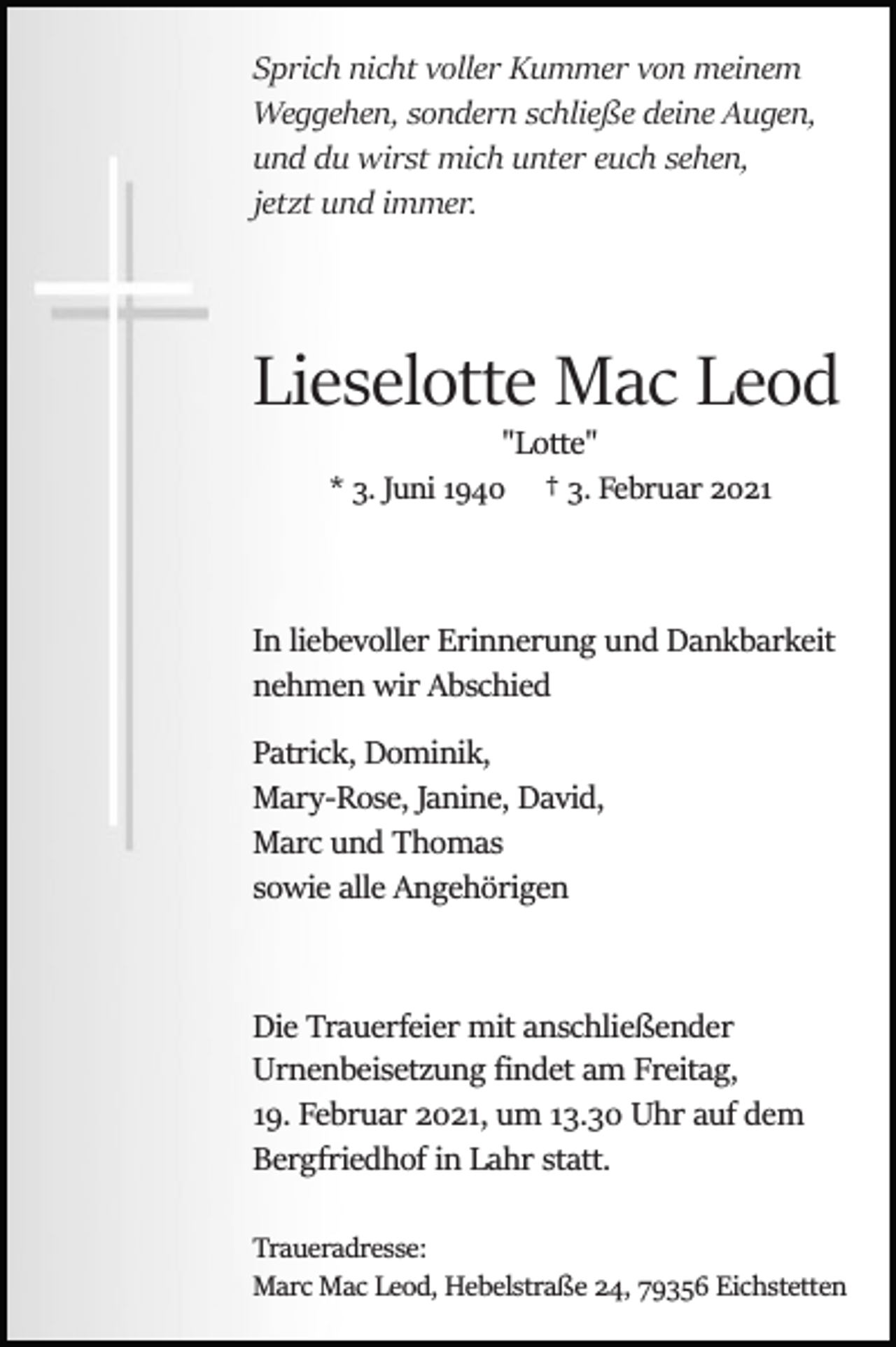 <p>Sprich nicht voller Kummer von meinem<br />Weggehen, sondern schließe deine Augen,<br />und du wirst mich unter euch sehen,<br />jetzt und immer.</p><p>Lieselotte Mac Leod<br />"Lotte"<br />† 3. Februar 2021</p><p>* 3. Juni 1940</p><p>In liebevoller Erinnerung und Dankbarkeit<br />nehmen wir Abschied<br />Patrick, Dominik,<br />Mary­Rose, Janine, David,<br />Marc und Thomas<br />sowie alle Angehörigen</p><p>Die Trauerfeier mit anschließender<br />Urnenbeisetzung ﬁndet am Freitag,<br />19. Februar 2021, um 13.30 Uhr auf dem<br />Bergfriedhof in Lahr statt.<br />Traueradresse:<br />Marc Mac Leod, Hebelstraße 24, 79356 Eichstetten</p>
