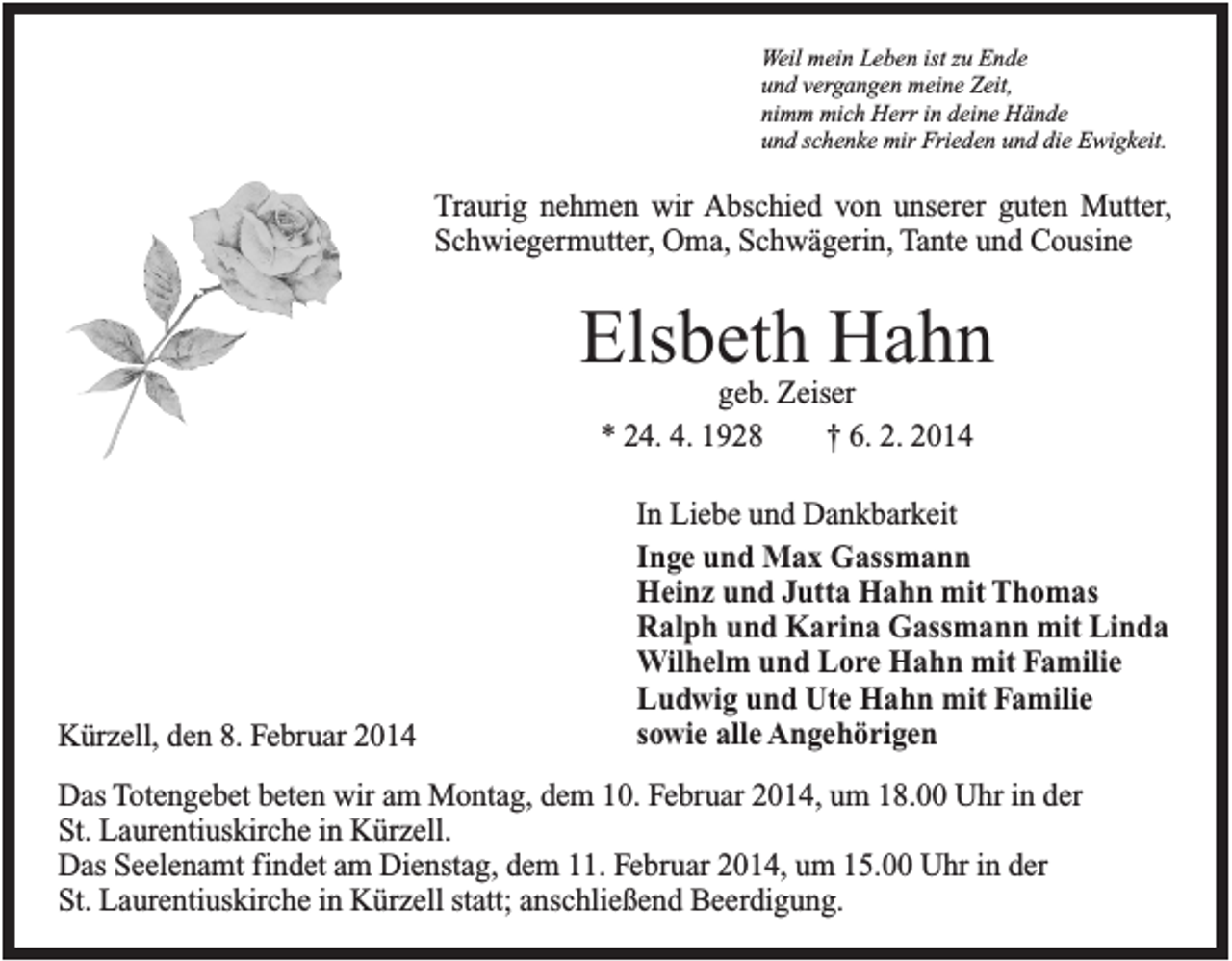 <p>Weil mein Leben ist zu Ende<br />und vergangen meine Zeit,<br />nimm mich Herr in deine Hände<br />und schenke mir Frieden und die Ewigkeit.</p><p>Traurig nehmen wir Abschied von unserer guten Mutter,<br />Schwiegermutter, Oma, Schwägerin, Tante und Cousine</p><p>Elsbeth Hahn<br />geb. Zeiser<br />* 24. 4. 1928<br />† 6. 2. 2014</p><p>Kürzell, den 8. Februar 2014</p><p>In Liebe und Dankbarkeit<br />Inge und Max Gassmann<br />Heinz und Jutta Hahn mit Thomas<br />Ralph und Karina Gassmann mit Linda<br />Wilhelm und Lore Hahn mit Familie<br />Ludwig und Ute Hahn mit Familie<br />sowie alle Angehörigen</p><p>Das Totengebet beten wir am Montag, dem 10. Februar 2014, um 18.00 Uhr in der<br />St. Laurentiuskirche in Kürzell.<br />Das Seelenamt findet am Dienstag, dem 11. Februar 2014, um 15.00 Uhr in der<br />St. Laurentiuskirche in Kürzell statt; anschließend Beerdigung.</p>
