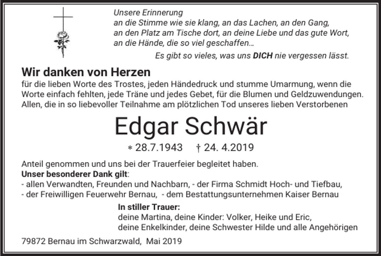<p>Unsere Erinnerung<br />an die Stimme wie sie klang, an das Lachen, an den Gang,<br />an den Platz am Tische dort, an deine Liebe und das gute Wort,<br />an die Hände, die so viel geschaffen…<br />Es gibt so vieles, was uns DICH nie vergessen lässt.</p><p>Wir danken von Herzen<br />für die lieben Worte des Trostes, jeden Händedruck und stumme Umarmung, wenn die<br />Worte einfach fehlten, jede Träne und jedes Gebet, für die Blumen und Geldzuwendungen.<br />Allen, die in so liebevoller Teilnahme am plötzlichen Tod unseres lieben Verstorbenen</p><p>Edgar Schwär<br /> 28.7.1943</p><p>† 24. 4.2019</p><p>Anteil genommen und uns bei der Trauerfeier begleitet haben.<br />Unser besonderer Dank gilt:<br />- allen Verwandten, Freunden und Nachbarn, - der Firma Schmidt Hoch- und Tiefbau,<br />- der Freiwilligen Feuerwehr Bernau, - dem Bestattungsunternehmen Kaiser Bernau<br />In stiller Trauer:<br />deine Martina, deine Kinder: Volker, Heike und Eric,<br />deine Enkelkinder, deine Schwester Hilde und alle Angehörigen<br />79872 Bernau im Schwarzwald, Mai 2019</p>