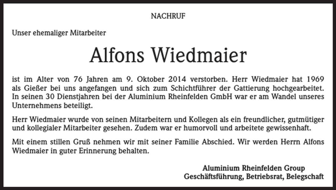 <p>NACHRUF<br />Unser ehemaliger Mitarbeiter</p><p>Alfons Wiedmaier<br />ist im Alter von 76 Jahren am 9. Oktober 2014 verstorben. Herr Wiedmaier hat 1969<br />als Gießer bei uns angefangen und sich zum Schichtführer der Gattierung hoch­gearbeitet.<br />In seinen 30 Dienstjahren bei der Aluminium Rheinfelden GmbH war er am Wandel unseres<br />Unternehmens beteiligt.<br />Herr Wiedmaier wurde von seinen Mitarbeitern und Kollegen als ein freundlicher, gutmütiger<br />und kollegialer Mitarbeiter gesehen. Zudem war er humorvoll und arbeitete gewissenhaft.<br />Mit einem stillen Gruß nehmen wir mit seiner Familie Abschied. Wir werden Herrn Alfons<br />Wiedmaier in guter Erinnerung behalten.<br />Aluminium Rheinfelden Group<br />Geschäftsführung, Betriebsrat, Belegschaft</p>