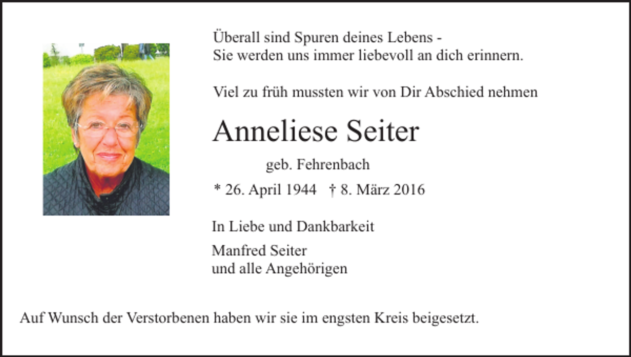 <p>Überall sind Spuren deines Lebens Sie werden uns immer liebevoll an dich erinnern.<br />Viel zu früh mussten wir von Dir Abschied nehmen</p><p>Anneliese Seiter<br />geb. Fehrenbach<br />* 26. April 1944 † 8. März 2016<br />In Liebe und Dankbarkeit<br />Manfred Seiter<br />und alle Angehörigen<br />Auf Wunsch der Verstorbenen haben wir sie im engsten Kreis beigesetzt.</p>