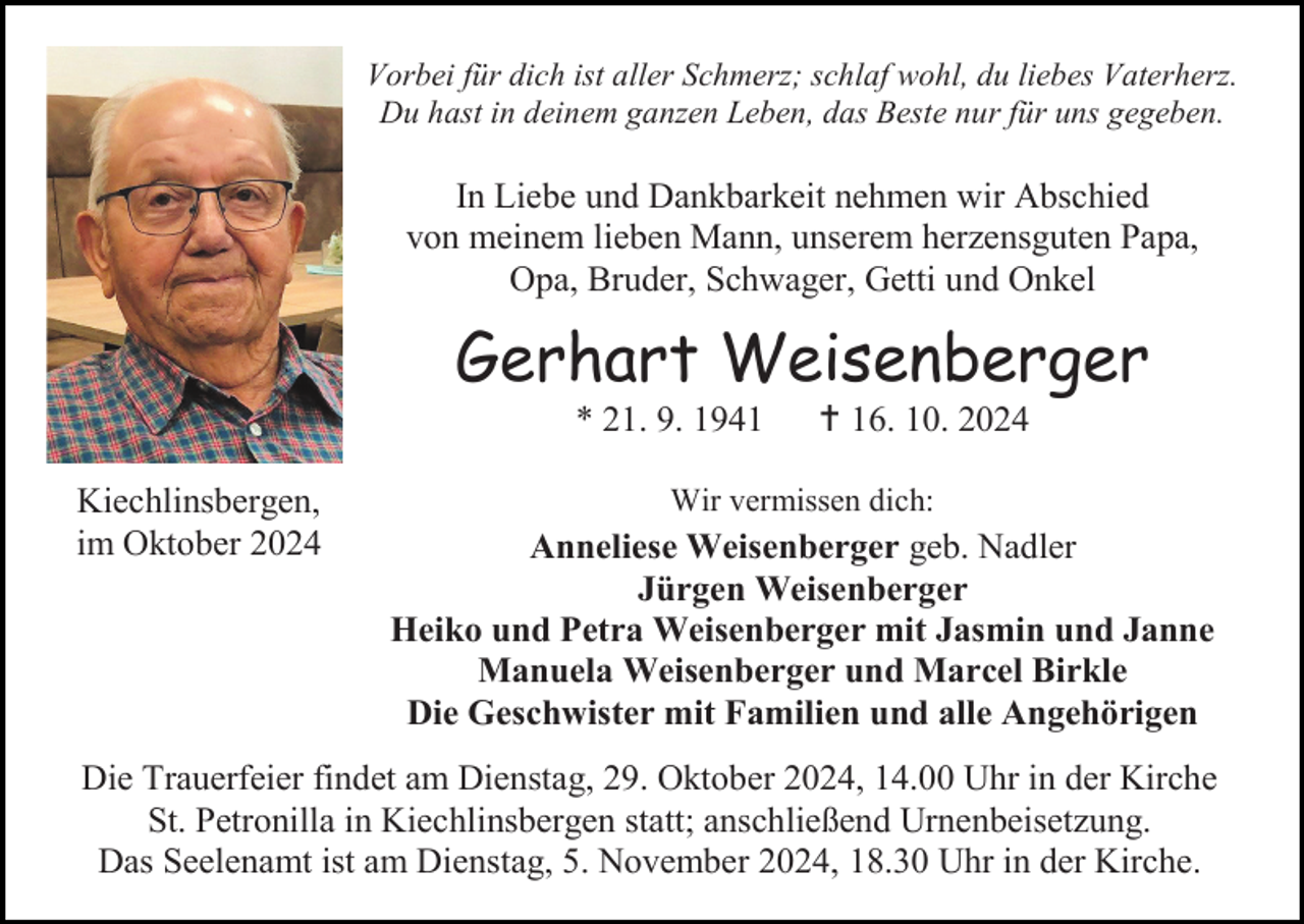 <p>Vorbei für dich ist aller Schmerz; schlaf wohl, du liebes Vaterherz.<br />Du hast in deinem ganzen Leben, das Beste nur für uns gegeben.</p><p>In Liebe und Dankbarkeit nehmen wir Abschied<br />von meinem lieben Mann, unserem herzensguten Papa,<br />Opa, Bruder, Schwager, Getti und Onkel</p><p>Gerhart Weisenberger<br />* 21. 9. 1941<br />Kiechlinsbergen,<br />im Oktober 2024</p><p> 16. 10. 2024</p><p>Wir vermissen dich:</p><p>Anneliese Weisenberger geb. Nadler<br />Jürgen Weisenberger<br />Heiko und Petra Weisenberger mit Jasmin und Janne<br />Manuela Weisenberger und Marcel Birkle<br />Die Geschwister mit Familien und alle Angehörigen</p><p>Die Trauerfeier findet am Dienstag, 29. Oktober 2024, 14.00 Uhr in der Kirche<br />St. Petronilla in Kiechlinsbergen statt; anschließend Urnenbeisetzung.<br />Das Seelenamt ist am Dienstag, 5. November 2024, 18.30 Uhr in der Kirche.</p>
