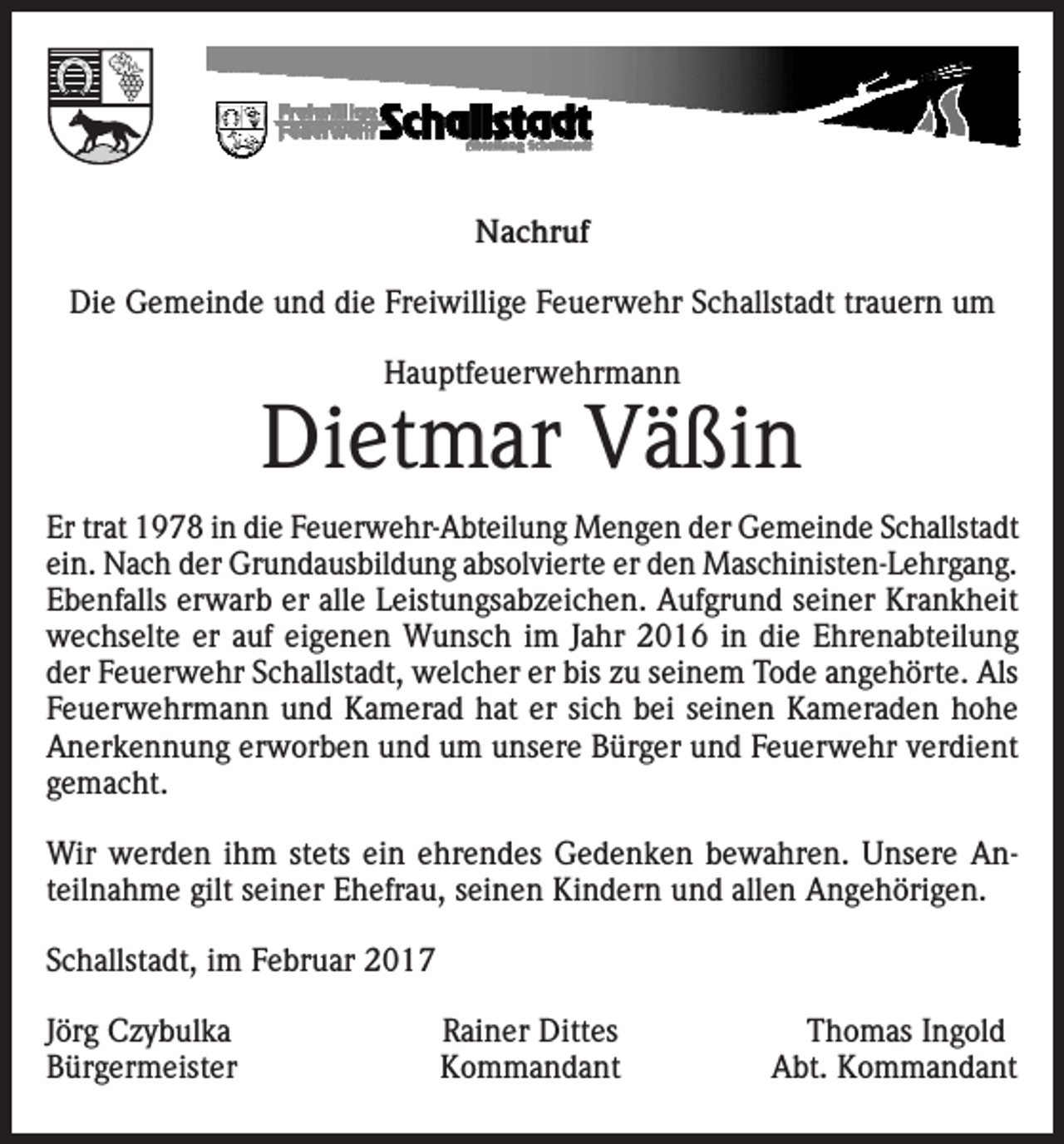<p>Nachruf<br />Die Gemeinde und die Freiwillige Feuerwehr Schallstadt trauern um<br />Hauptfeuerwehrmann</p><p>Dietmar Väßin<br />Er trat 1978 in die Feuerwehr-Abteilung Mengen der Gemeinde Schallstadt<br />ein. Nach der Grundausbildung absolvierte er den Maschinisten-Lehrgang.<br />Ebenfalls erwarb er alle Leistungsabzeichen. Aufgrund seiner Krankheit<br />wechselte er auf eigenen Wunsch im Jahr 2016 in die Ehrenabteilung<br />der Feuerwehr Schallstadt, welcher er bis zu seinem Tode angehörte. Als<br />Feuerwehrmann und Kamerad hat er sich bei seinen Kameraden hohe<br />Anerkennung erworben und um unsere Bürger und Feuerwehr verdient<br />gemacht.<br />Wir werden ihm stets ein ehrendes Gedenken bewahren. Unsere Anteilnahme gilt seiner Ehefrau, seinen Kindern und allen Angehörigen.<br />Schallstadt, im Februar 2017<br />Jörg Czybulka<br />Bürgermeister</p><p>Rainer Dittes<br />Kommandant</p><p>Thomas Ingold<br />Abt. Kommandant</p>