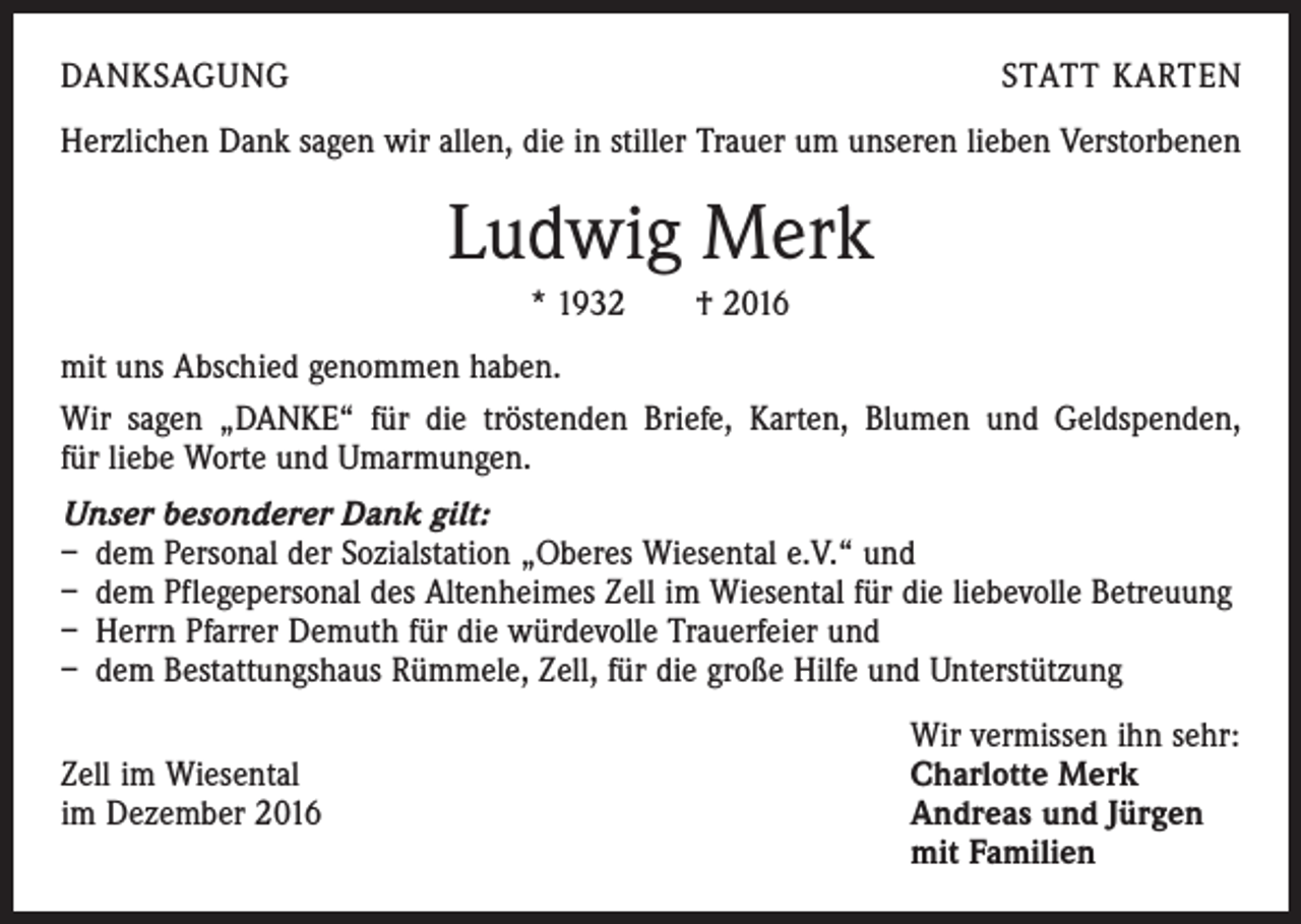 <p>DANKSAGUNG</p><p>STATT KARTEN</p><p>Herzlichen Dank sagen wir allen, die in stiller Trauer um unseren lieben Verstorbenen</p><p>Ludwig Merk<br />* 1932 † 2016<br />mit uns Abschied genommen haben.<br />Wir sagen „DANKE“ für die tröstenden Briefe, Karten, Blumen und Geldspenden,<br />für liebe Worte und Umarmungen.<br />Unser besonderer Dank gilt:<br />– dem Personal der Sozialstation „Oberes Wiesental e.V.“ und<br />– dem Pflegepersonal des Altenheimes Zell im Wiesental für die liebevolle Betreuung<br />– Herrn Pfarrer Demuth für die würdevolle Trauerfeier und<br />– dem Bestattungshaus Rümmele, Zell, für die große Hilfe und Unterstützung</p><p>Wir vermissen ihn sehr:<br />Zell im Wiesental<br />Charlotte Merk<br />im Dezember 2016 Andreas und Jürgen<br />mit Familien</p>