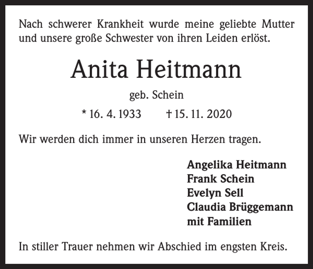 <p>Nach schwerer Krankheit wurde meine geliebte Mutter<br />und unsere große Schwester von ihren Leiden erlöst.</p><p>Anita Heitmann<br />geb. Schein<br />* 16. 4. 1933 † 15. 11. 2020<br />Wir werden dich immer in unseren Herzen tragen.<br />Angelika Heitmann<br />Frank Schein<br />Evelyn Sell<br />Claudia Brüggemann<br />mit Familien<br />In stiller Trauer nehmen wir Abschied im engsten Kreis.</p>