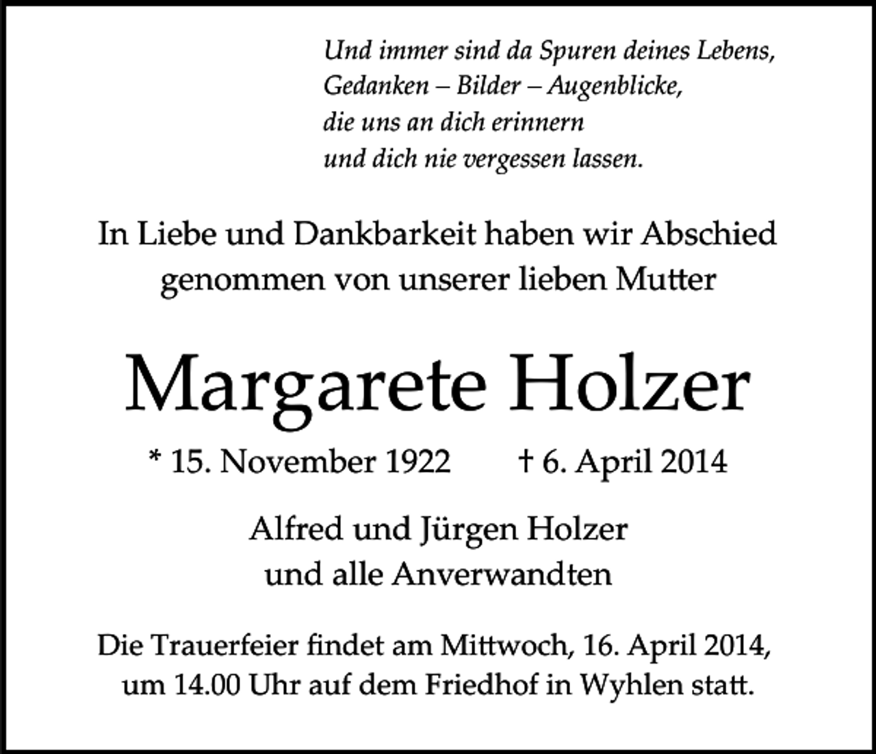 <p>Und immer sind da Spuren deines Lebens,<br />Gedanken – Bilder – Augenblicke,<br />die uns an dich erinnern<br />und dich nie vergessen lassen.</p><p>In Liebe und Dankbarkeit haben wir Abschied<br />genommen von unserer lieben Mu�er</p><p>Margarete Holzer<br />* 15. November 1922</p><p>† 6. April 2014</p><p>Alfred und Jürgen Holzer<br />und alle Anverwandten<br />Die Trauerfeier ﬁndet am Mi�woch, 16. April 2014,<br />um 14.00 Uhr auf dem Friedhof in Wyhlen sta�.</p>