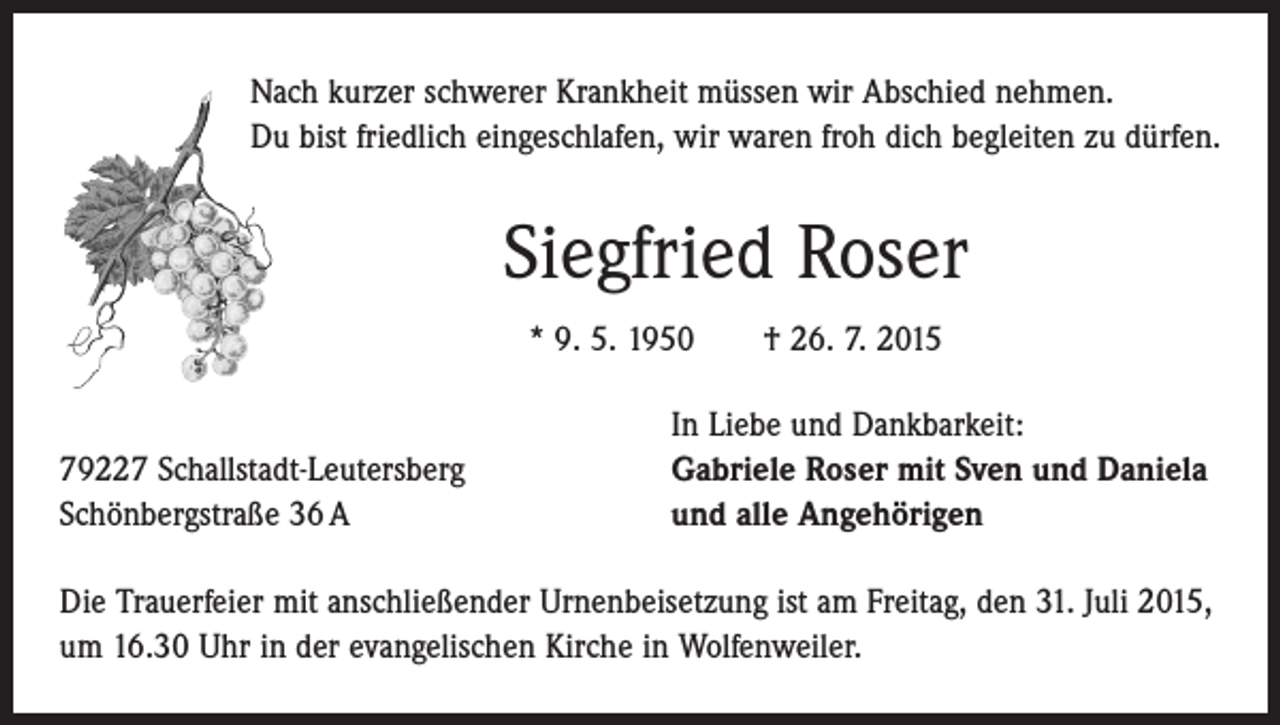 <p>Nach kurzer schwerer Krankheit müssen wir Abschied nehmen.<br />Du bist friedlich eingeschlafen, wir waren froh dich begleiten zu dürfen.</p><p>Siegfried Roser<br />* 9. 5. 1950 † 26. 7. 2015</p><p>79227 Schallstadt-Leutersberg<br />Schönbergstraße 36 A</p><p>In Liebe und Dankbarkeit:<br />Gabriele Roser mit Sven und Daniela<br />und alle Angehörigen</p><p>Die Trauerfeier mit anschließender Urnenbeisetzung ist am Freitag, den 31. Juli 2015,<br />um 16.30 Uhr in der evangelischen Kirche in Wolfenweiler.</p>