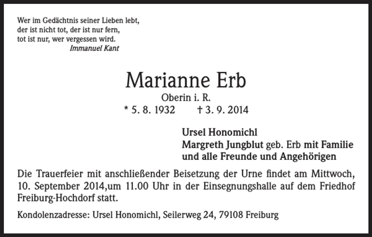 <p>er im Gedächtnis seiner Lieben lebt,<br />W<br />der ist nicht tot, der ist nur fern,<br />tot ist nur, wer vergessen wird.<br />Immanuel Kant</p><p>Marianne Erb</p><p>Oberin i. R.<br />* 5. 8. 1932 † 3. 9. 2014</p><p>rsel Honomichl<br />U<br />Margreth Jungblut geb. Erb mit Familie<br />und alle Freunde und Angehörigen</p><p>Die Trauerfeier mit anschließender Beisetzung der Urne findet am Mittwoch,<br />10. September 2014,um 11.00 Uhr in der Einsegnungshalle auf dem Friedhof<br />Freiburg-Hochdorf statt.<br />Kondolenzadresse: Ursel Honomichl, Seilerweg 24, 79108 Freiburg</p>