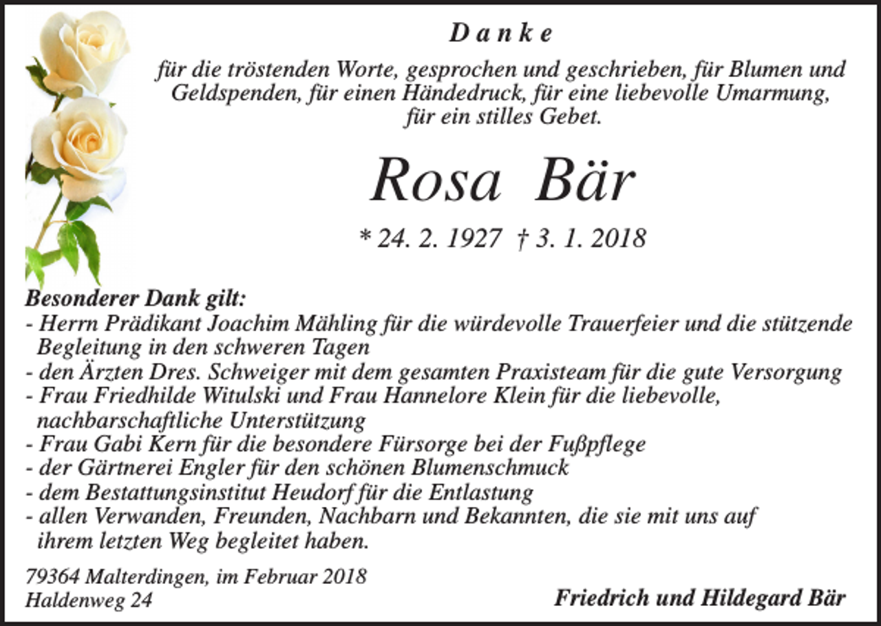 <p>Danke<br />für die tröstenden Worte, gesprochen und geschrieben, für Blumen und<br />Geldspenden, für einen Händedruck, für eine liebevolle Umarmung,<br />für ein stilles Gebet.</p><p>Rosa Bär<br />* 24. 2. 1927 † 3. 1. 2018<br />Besonderer Dank gilt:<br />- Herrn Prädikant Joachim Mähling für die würdevolle Trauerfeier und die stützende<br />Begleitung in den schweren Tagen<br />- den Ärzten Dres. Schweiger mit dem gesamten Praxisteam für die gute Versorgung<br />- Frau Friedhilde Witulski und Frau Hannelore Klein für die liebevolle,<br />nachbarschaftliche Unterstützung<br />- Frau Gabi Kern für die besondere Fürsorge bei der Fußpflege<br />- der Gärtnerei Engler für den schönen Blumenschmuck<br />- dem Bestattungsinstitut Heudorf für die Entlastung<br />- allen Verwanden, Freunden, Nachbarn und Bekannten, die sie mit uns auf<br />ihrem letzten Weg begleitet haben.<br />79364 Malterdingen, im Februar 2018<br />Haldenweg 24</p><p>Friedrich und Hildegard Bär</p>