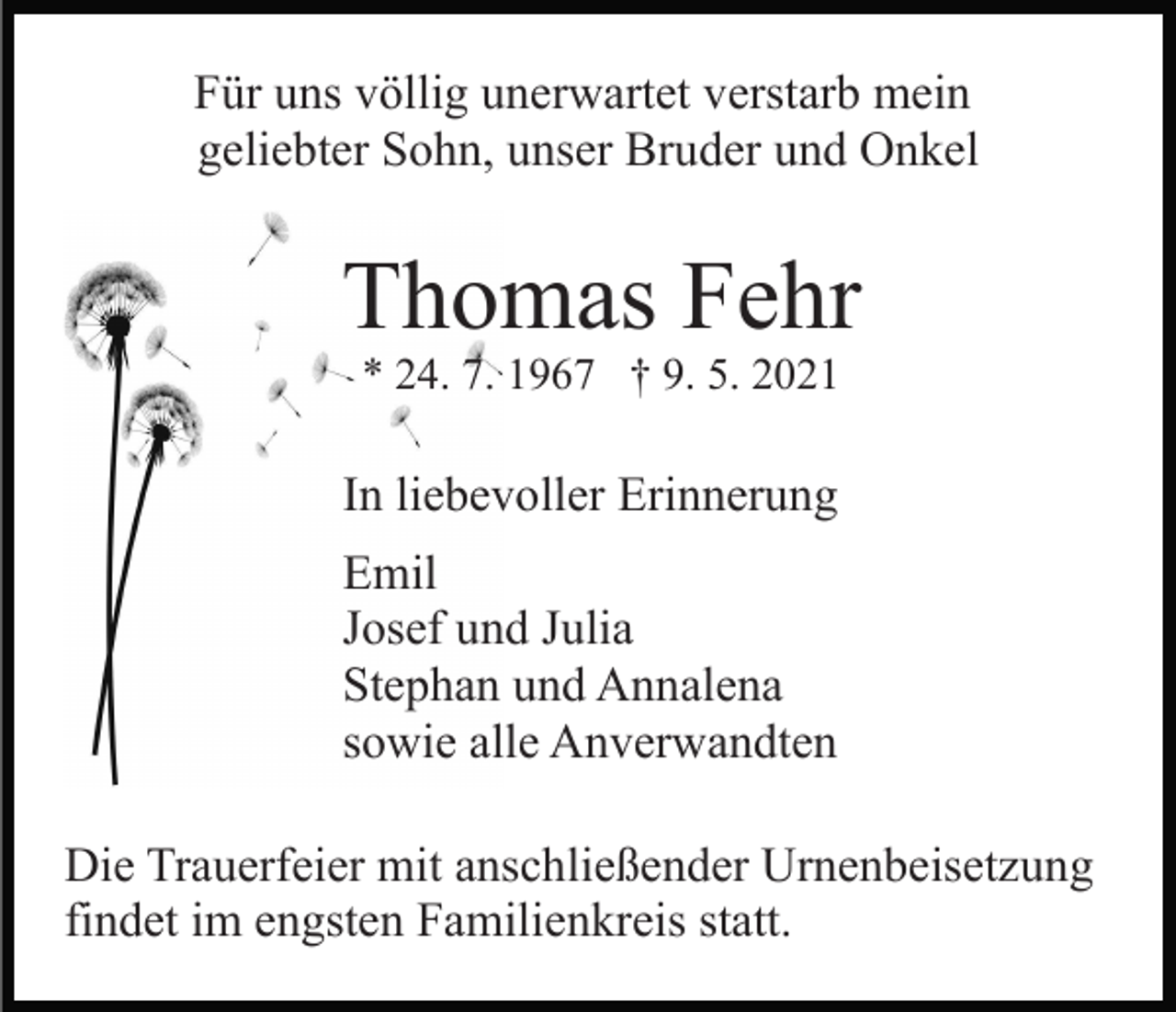 <p>Für uns völlig unerwartet verstarb mein<br />geliebter Sohn, unser Bruder und Onkel</p><p>Thomas Fehr<br />* 24. 7. 1967 † 9. 5. 2021</p><p>In liebevoller Erinnerung<br />Emil<br />Josef und Julia<br />Stephan und Annalena<br />sowie alle Anverwandten<br />Die Trauerfeier mit anschließender Urnenbeisetzung<br />findet im engsten Familienkreis statt.</p>