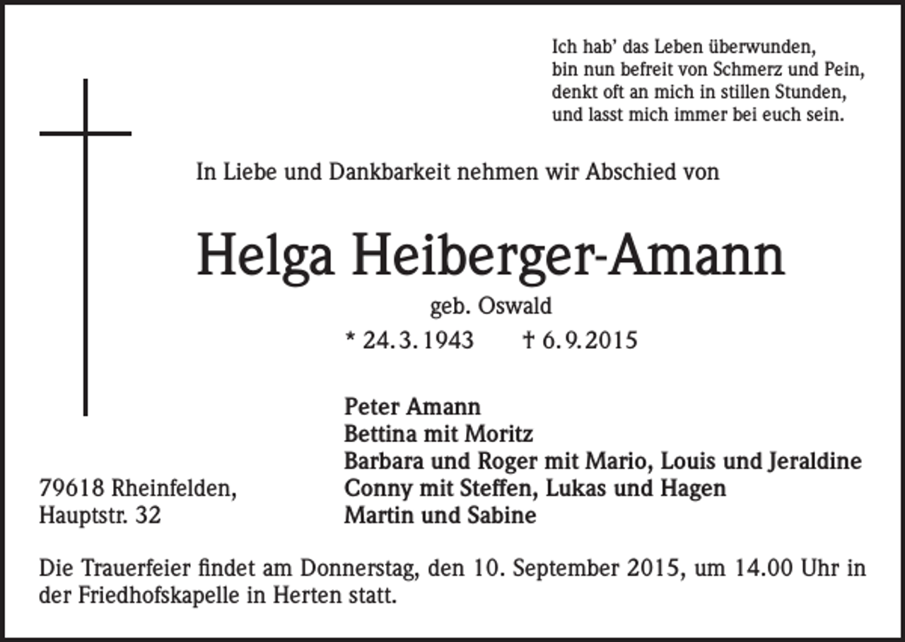 <p>Ich hab’ das Leben überwunden,<br />bin nun befreit von Schmerz und Pein,<br />denkt oft an mich in stillen Stunden,<br />und lasst mich immer bei euch sein.</p><p>In Liebe und Dankbarkeit nehmen wir Abschied von</p><p>Helga Heiberger-Amann<br />geb. Oswald<br />* 24. 3. 1943 † 6. 9. 2015</p><p>79618 Rheinfelden,<br />Hauptstr. 32</p><p>Peter Amann<br />Bettina mit Moritz<br />Barbara und Roger mit Mario, Louis und Jeraldine<br />Conny mit Steffen, Lukas und Hagen<br />Martin und Sabine</p><p>Die Trauerfeier findet am Donnerstag, den 10. September 2015, um 14.00 Uhr in<br />der Friedhofskapelle in Herten statt.</p>