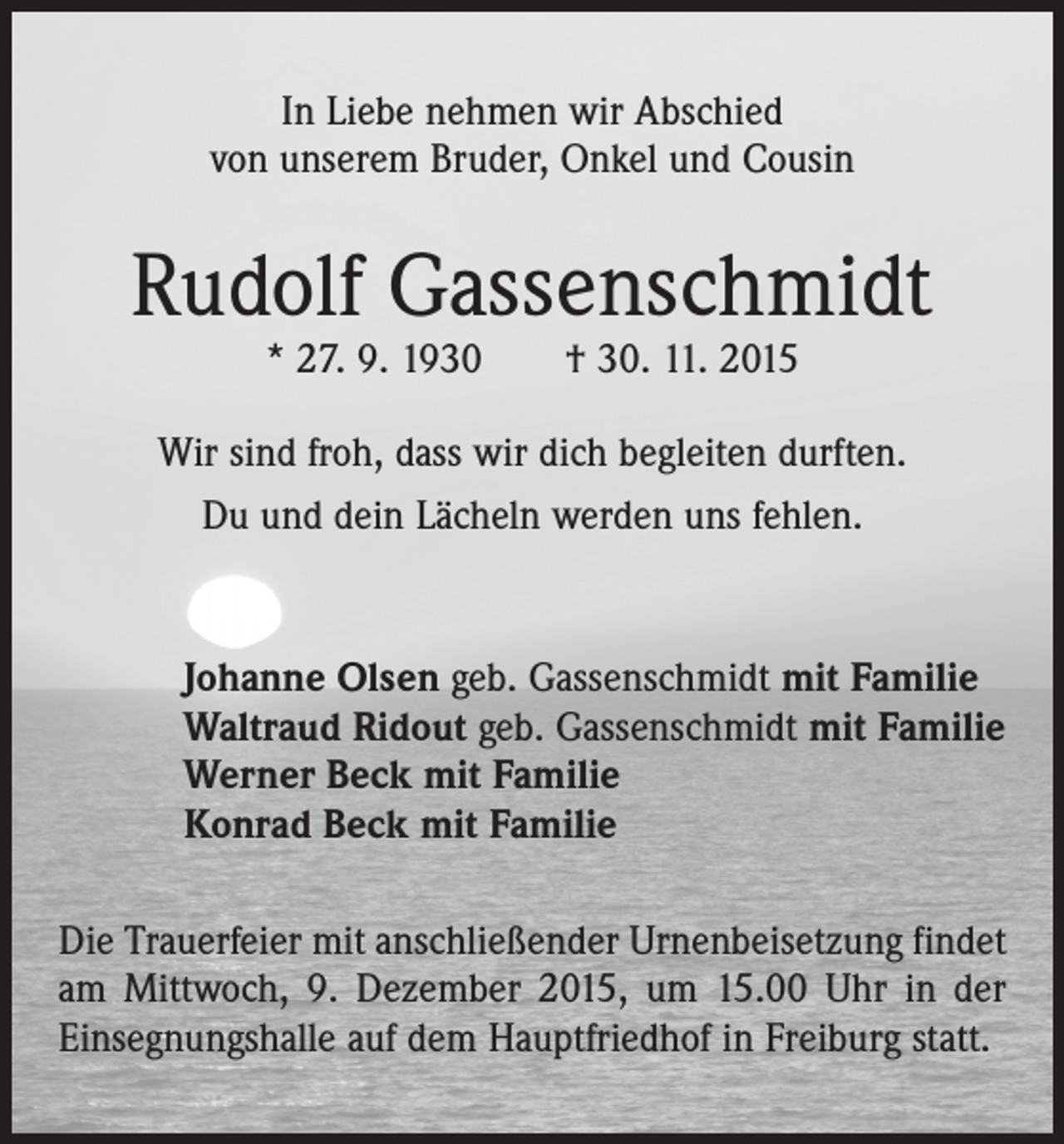 <p>In Liebe nehmen wir Abschied<br />von unserem Bruder, Onkel und Cousin</p><p>Rudolf Gassenschmidt<br />* 27. 9. 1930 † 30. 11. 2015</p><p>Wir sind froh, dass wir dich begleiten durften.<br />Du und dein Lächeln werden uns fehlen.</p><p>Johanne Olsen geb. Gassenschmidt mit Familie<br />Waltraud Ridout geb. Gassenschmidt mit Familie<br />Werner Beck mit Familie<br />Konrad Beck mit Familie<br />Die Trauerfeier mit anschließender Urnenbeisetzung findet<br />am Mittwoch, 9. Dezember 2015, um 15.00 Uhr in der<br />Einsegnungshalle auf dem Hauptfriedhof in Freiburg statt.</p>