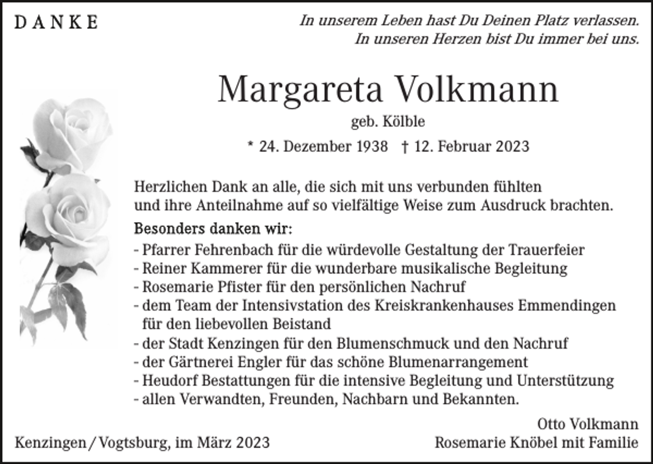 <p>In unserem Leben hast Du Deinen Platz verlassen.<br />In unseren Herzen bist Du immer bei uns.</p><p>Margareta Volkmann<br />geb. Kölble<br />* 24. Dezember 1938 † 12. Februar 2023<br />Herzlichen Dank an alle, die sich mit uns verbunden fühlten<br />und ihre Anteilnahme auf so vielfältige Weise zum Ausdruck brachten.<br />- Pfarrer Fehrenbach für die würdevolle Gestaltung der Trauerfeier<br />- Reiner Kammerer für die wunderbare musikalische Begleitung<br />- Rosemarie Pfister für den persönlichen Nachruf<br />- dem Team der Intensivstation des Kreiskrankenhauses Emmendingen<br />für den liebevollen Beistand<br />- der Stadt Kenzingen für den Blumenschmuck und den Nachruf<br />- der Gärtnerei Engler für das schöne Blumenarrangement<br />- Heudorf Bestattungen für die intensive Begleitung und Unterstützung<br />- allen Verwandten, Freunden, Nachbarn und Bekannten.<br />Kenzingen / Vogtsburg, im März 2023</p><p>Otto Volkmann<br />Rosemarie Knöbel mit Familie</p>