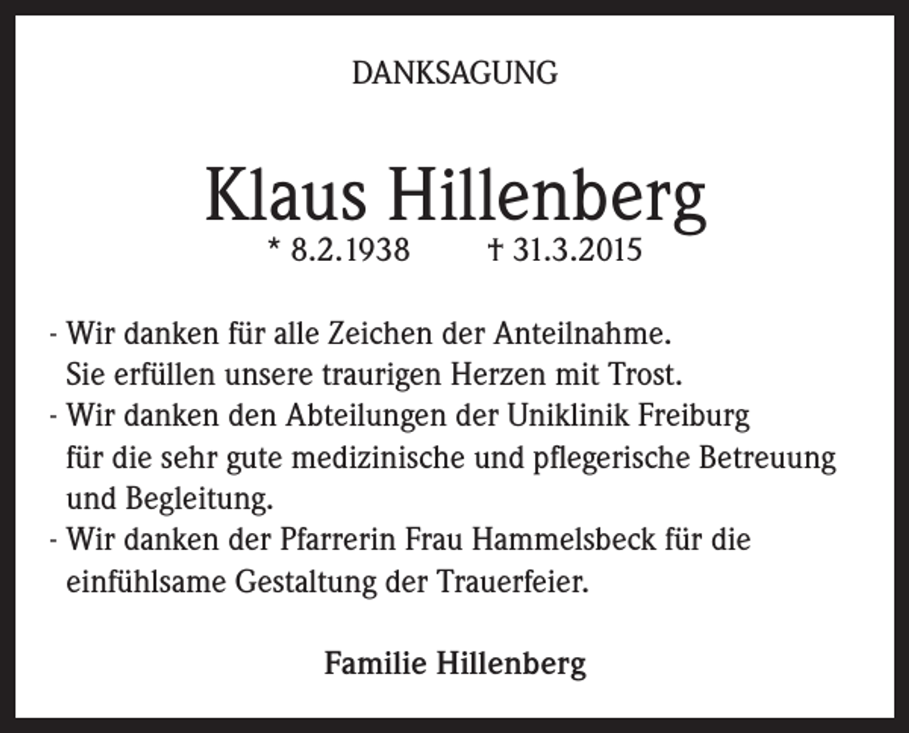 <p>DANKSAGUNG</p><p>Klaus Hillenberg<br />* 8.2.1938</p><p>† 31.3.2015</p><p>- Wir danken für alle Zeichen der Anteilnahme.<br />Sie erfüllen unsere traurigen Herzen mit Trost.<br />- Wir danken den Abteilungen der Uniklinik Freiburg<br />für die sehr gute medizinische und pflegerische Betreuung<br />und Begleitung.<br />- Wir danken der Pfarrerin Frau Hammelsbeck für die<br />einfühlsame Gestaltung der Trauerfeier.<br />Familie Hillenberg</p>