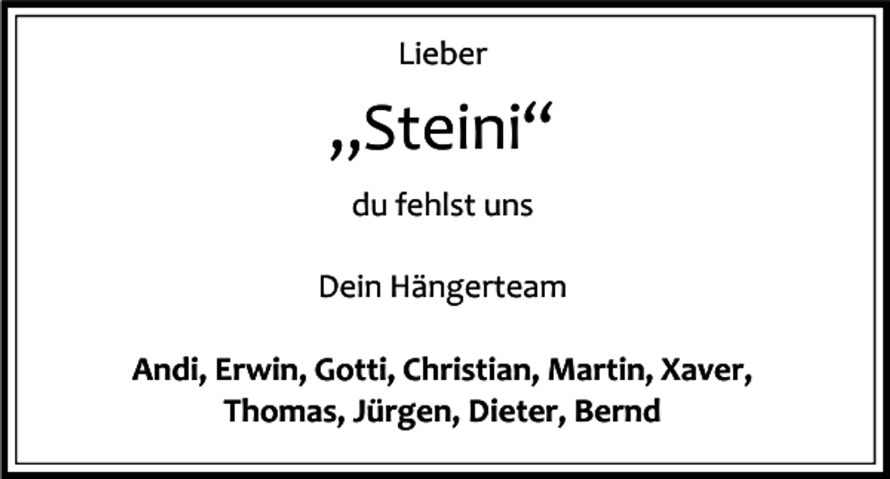 <p>Lieber</p><p>„Steini“<br />du fehlst uns<br />Dein Hängerteam<br />Andi, Erwin, Gotti, Christian, Martin, Xaver,<br />Thomas, Jürgen, Dieter, Bernd</p>