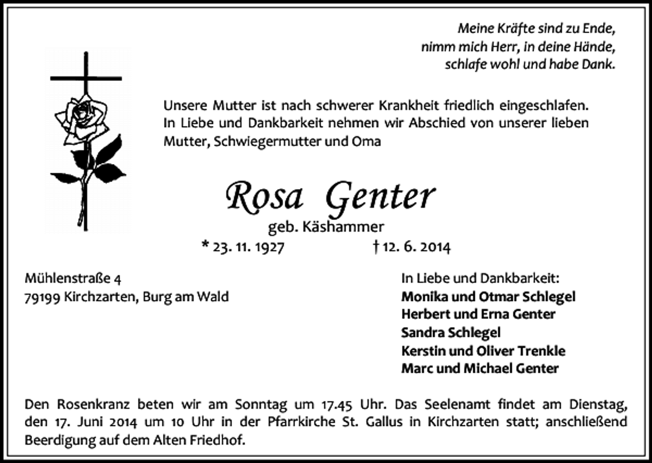 <p>Meine Kräfte sind zu Ende,<br />nimm mich Herr, in deine Hände,<br />schlafe wohl und habe Dank.<br />Unsere Mutter ist nach schwerer Krankheit friedlich eingeschlafen.<br />In Liebe und Dankbarkeit nehmen wir Abschied von unserer lieben<br />Mutter, Schwiegermutter und Oma</p><p>Rosa Genter</p><p>geb. Käshammer<br />* 23. 11. 1927<br />† 12. 6. 2014<br />Mühlenstraße 4<br />79199 Kirchzarten, Burg am Wald</p><p>In Liebe und Dankbarkeit:<br />Monika und Otmar Schlegel<br />Herbert und Erna Genter<br />Sandra Schlegel<br />Kerstin und Oliver Trenkle<br />Marc und Michael Genter</p><p>Den Rosenkranz beten wir am Sonntag um 17.45 Uhr. Das Seelenamt findet am Dienstag,<br />den 17. Juni 2014 um 10 Uhr in der Pfarrkirche St. Gallus in Kirchzarten statt; anschließend<br />Beerdigung auf dem Alten Friedhof.</p>