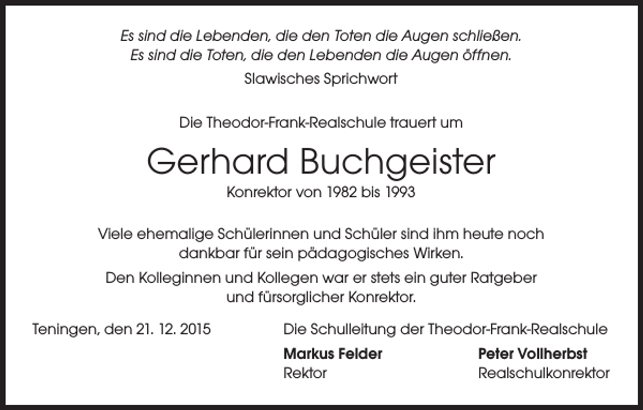<p>Es sind die Lebenden, die den Toten die Augen schließen.<br />Es sind die Toten, die den Lebenden die Augen öffnen.<br />Slawisches Sprichwort<br />Die Theodor-Frank-Realschule trauert um</p><p>Gerhard Buchgeister<br />Konrektor von 1982 bis 1993</p><p>Viele ehemalige Schülerinnen und Schüler sind ihm heute noch<br />dankbar für sein pädagogisches Wirken.<br />Den Kolleginnen und Kollegen war er stets ein guter Ratgeber<br />und fürsorglicher Konrektor.<br />Teningen, den 21. 12. 2015</p><p>Die Schulleitung der Theodor-Frank-Realschule<br />Markus Felder<br />Peter Vollherbst<br />Rektor<br />Realschulkonrektor</p>