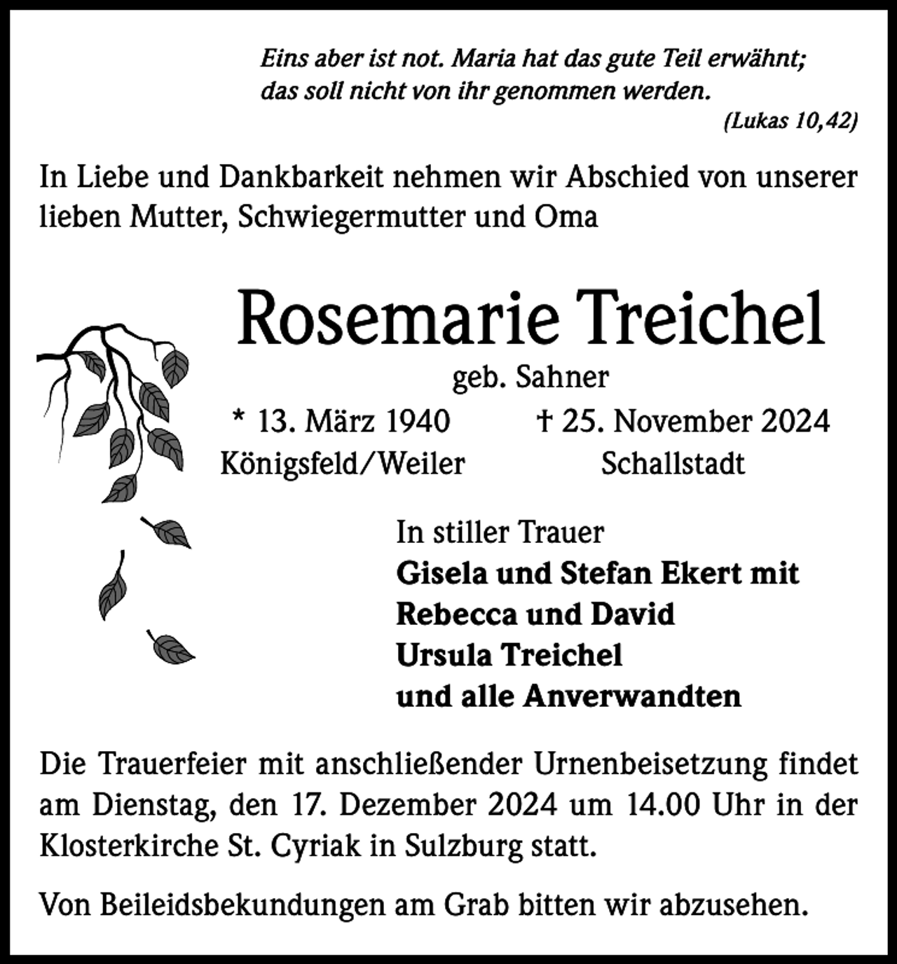 <p>Eins aber ist not. Maria hat das gute Teil erwähnt;<br />das soll nicht von ihr genommen werden.</p><p>(Lukas 10,42)</p><p>In Liebe und Dankbarkeit nehmen wir Abschied von unserer<br />lieben Mutter, Schwiegermutter und Oma</p><p>Rosemarie Treichel</p><p>geb. Sahner<br />* 13. März 1940<br />† 25. November 2024<br />Königsfeld/Weiler<br />Schallstadt<br />In stiller Trauer<br />Gisela und Stefan Ekert mit<br />Rebecca und David<br />Ursula Treichel<br />und alle Anverwandten<br />Die Trauerfeier mit anschließender Urnenbeisetzung findet<br />am Dienstag, den 17. Dezember 2024 um 14.00 Uhr in der<br />Klosterkirche St. Cyriak in Sulzburg statt.<br />Von Beileidsbekundungen am Grab bitten wir abzusehen.</p>