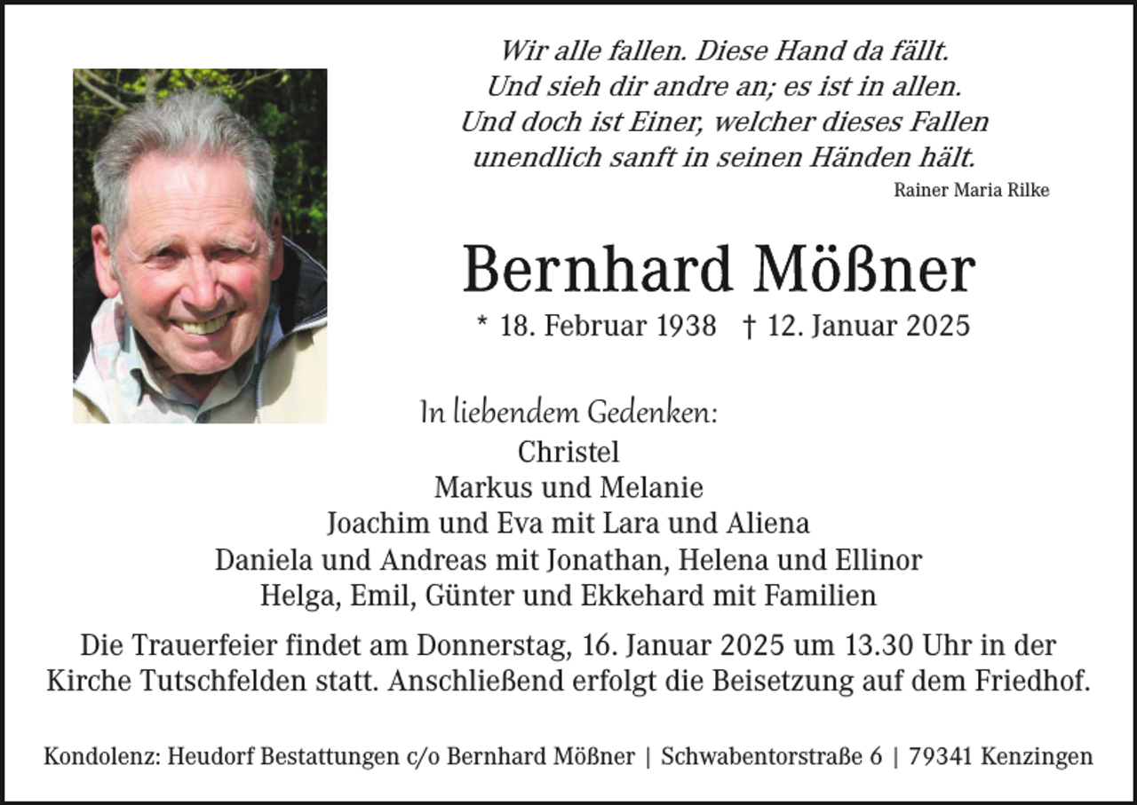 <p>Wir alle fallen. Diese Hand da fällt.<br />Und sieh dir andre an; es ist in allen.<br />Und doch ist Einer, welcher dieses Fallen<br />unendlich sanft in seinen Händen hält.<br />Rainer Maria Rilke</p><p>* 18. Februar 1938 † 12. Januar 2025</p><p>In liebendem Gedenken:<br />Christel<br />Markus und Melanie<br />Joachim und Eva mit Lara und Aliena<br />Daniela und Andreas mit Jonathan, Helena und Ellinor<br />Helga, Emil, Günter und Ekkehard mit Familien<br />Die Trauerfeier findet am Donnerstag, 16. Januar 2025 um 13.30 Uhr in der<br />Kirche Tutschfelden statt. Anschließend erfolgt die Beisetzung auf dem Friedhof.<br />Kondolenz: Heudorf Bestattungen c/o Bernhard Mößner | Schwabentorstraße 6 | 79341 Kenzingen</p>